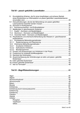 Teil III – passiv gekühlte Laserdioden............................................. 29

9.  Grundsätzliche Kriterien, die für einen langfristigen und sicheren Betrieb
    eines Rückkühlers zur Wärmeabfuhr an passiv gekühlten Laserdiodenbarren
    einzuhalten sind. ............................................................................................... 29
9.1 Herausforderungen, die bei der Behandlung von passiv gekühlten
    Lasersystemen beachtet werden müssen ......................................................... 29
10. Korrosion in Kühlsystemen................................................................................ 30
10.1 Korrosionsursachen- und Einflussfaktoren .................................................... 31
11. Metallurgien in geschlossenen Systemen ......................................................... 34
11.1 Kupfer – Korrosion und Beständigkeit............................................................ 35
11.2 Aluminium – Korrosion und Beständigkeit ..................................................... 35
11.3 Verzinkter Stahl – Korrosion und Beständigkeit............................................. 36
12. Physikalische und chemische Behandlung des Wassers in geschlossenen
    Kühlsystemen.................................................................................................... 36
12.1 Physikalische Behandlungsmethoden ........................................................... 36
12.1.1 Systemreinigung und Passivierung ............................................................ 37
12.2 Chemische Behandlungsmethoden ............................................................... 37
12.2.1 Anodische Inhibitoren................................................................................. 38
12.2.2 Kathodische Inhibitoren.............................................................................. 39
12.2.3 Biozidprogramme ....................................................................................... 40
13. Einsatz und Anwendungen von Inhibitoren in der Praxis................................... 41
14. Frostschutz für inhibierte Kühlflüssigkeiten........................................................ 42
15. Standzeit der Kühlmedien.................................................................................. 43
16. Zusammenfassung der Anforderungen an aktiv und passiv gekühlte
    Diodenlaser ....................................................................................................... 43
16.1 Aktiv gekühlte Diodenlaser ............................................................................... 44
16.2 Passiv gekühlte Diodenlaser ............................................................................ 45
17. Wer ist Termotek? ............................................................................................. 46


     Teil IV - Begriffsbestimmungen ....................................................... 48

Algen ………………………………………………………………………………………..48
Algizid ………………………………………………………………………………………..48
Aluminiumhydroxid ................................................................................................... 48
Aluminiumoxid .......................................................................................................... 48
Basen ………………………………………………………………..………………………49
Biozide ……………………………………………………………………………………..49
Enthärtung………………………………………………………………………………… 49
Enthärtung durch Ionenaustauscher......................................................................... 49
Entkeimung............................................................................................................... 49
Entsalzung................................................................................................................ 50
Filtration …………………………………………………………………………………… 50
Glykole ……………………………………………………………………………………..50
Inhibitor ……………………………………………………………………………………..50
      Phosphat ........................................................................................................... 51
      Tolyltriazol ......................................................................................................... 51
      Silikat................................................................................................................. 51

                                                                                                              Seite 3 von 60
 