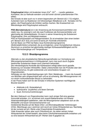 Polyphosphat bilden mit bivalenten Ionen (Ca2+, Zn2+, …) positiv geladene
Komplexe, die zur Kathode wandern und dort einen dünnen polarisierenden Film
bilden.
Der Einsatz ist aber auch nur in einem begrenztem pH- Bereich (6,5 -7,5) möglich.
Außerdem kann es Reaktionen mit höherwertigen Metallionen (z.B. Komplex mit Fe)
geben, die Polyphosphat als Inhibitor wertlos machen. Bei Anwesenheit von
Mikrobiologie wird Polyphosphat verbraucht.

PSO (Bernsteinsäure) ist in der Anwendung als Korrosionsschutzinhibitor erst
relativ neu. Es vereinigt in sich die zwei Funktionen als Korrosionsinhibitor und
gleichzeitig als Härtestabilisator. Es kann in seiner Anwendung die Substanzen
Polyphosphat, Zink und Molybdat ersetzen.
PSO ist Hydrolysestabil und Halogenresistent. Es ist einsetzbar über einen breiten
pH- Bereich (6,8 -8,8) und somit ist keine pH- Kontrolle erforderlich.
Auf der Basis von PSO hat Nalco neue Kombinationsprogramme
(Multimetallinhibitor) entwickelt, die es ermöglichen, einen Komplettschutz inklusive
Aluminium zu erreichen bei gleichzeitig niedriger Kühlwasserleitfähigkeit und für
hoher Wärmeübergänge und Temperaturen.

             12.2.3 Biozidprogramme

Alternativ zu den physikalischen Behandlungsmethoden zur Vermeidung von
Mikroorganismenwachstum in Kühlsystemen, kann man auch durch Zugabe
bestimmter Substanzen diesen auch chemisch behandeln.
Die mikrobiologische Kontrolle des Kühlwassers erfolgt dabei durch gezielte
Dosierung von bioziden Wirkstoffen. Dabei unterscheidet man die Produkte über den
Wirkmechanismus. Es gibt oxidierende und verschiedene Gruppen von
Organobioziden.
Abhängig von den Systembedingungen (pH- Wert, Metallurgie, ...) kann die Auswahl
von Bioziden sehr eingeschränkt sein und es ist schwierig, alle Mikroorganismen mit
nur einem nichtoxidierenden Biozid zu behandeln.
In der Praxis haben sich für den Einsatz in kritischen Systemen nachfolgende
Biozide bewährt:

      Aldehyde (z.B. Glutaraldehyd)
      Isothiazoline (kupferfrei) und deren Derivate
      Quat- Ammoniumverbindungen

Bei dem Gebrauch von Organobioziden kann nach einiger Zeit eine gewisse
Immunität eintreten, d.h. es können sich sowohl Bakterienarten mit höherer
Widerstandsfähigkeit selektieren, oder die Miroorganismen adaptieren sich an die
Wirkstoffe und bauen Schutzmechanismen auf.
Oxidierende Biozide auf der Basis Chlor- und Bromabspaltender Verbindungen
(Chlor, Bleichlauge usw.) zeichnen sich durch ein hohes Wirkpotential aus. Nachteilig
ist der zumeist auf pH- Werte unter 8 beschränkte Einsatzbereich.
Viele Anwender setzen aber auch Chlordioxid ein, da neben seinem hohen
Wirkpotential der Vorteil besteht, dass keine Chlorkohlenwasserstoffe entstehen und
so eine bessere Wirksamkeit bei pH- Werten über 8 gegeben ist.




                                                                         Seite 40 von 60
 