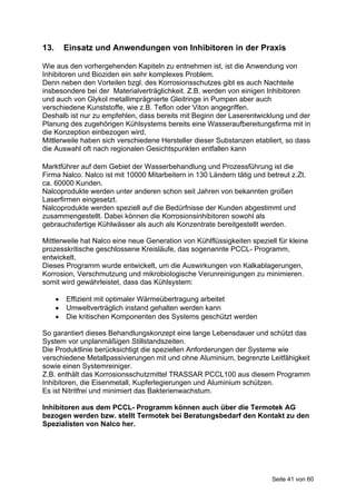 13.       Einsatz und Anwendungen von Inhibitoren in der Praxis

Wie aus den vorhergehenden Kapiteln zu entnehmen ist, ist die Anwendung von
Inhibitoren und Bioziden ein sehr komplexes Problem.
Denn neben den Vorteilen bzgl. des Korrosionsschutzes gibt es auch Nachteile
insbesondere bei der Materialverträglichkeit. Z.B. werden von einigen Inhibitoren
und auch von Glykol metallimprägnierte Gleitringe in Pumpen aber auch
verschiedene Kunststoffe, wie z.B. Teflon oder Viton angegriffen.
Deshalb ist nur zu empfehlen, dass bereits mit Beginn der Laserentwicklung und der
Planung des zugehörigen Kühlsystems bereits eine Wasseraufbereitungsfirma mit in
die Konzeption einbezogen wird.
Mittlerweile haben sich verschiedene Hersteller dieser Substanzen etabliert, so dass
die Auswahl oft nach regionalen Gesichtspunkten entfallen kann

Marktführer auf dem Gebiet der Wasserbehandlung und Prozessführung ist die
Firma Nalco. Nalco ist mit 10000 Mitarbeitern in 130 Ländern tätig und betreut z.Zt.
ca. 60000 Kunden.
Nalcoprodukte werden unter anderen schon seit Jahren von bekannten großen
Laserfirmen eingesetzt.
Nalcoprodukte werden speziell auf die Bedürfnisse der Kunden abgestimmt und
zusammengestellt. Dabei können die Korrosionsinhibitoren sowohl als
gebrauchsfertige Kühlwässer als auch als Konzentrate bereitgestellt werden.

Mittlerweile hat Nalco eine neue Generation von Kühlflüssigkeiten speziell für kleine
prozesskritische geschlossene Kreisläufe, das sogenannte PCCL- Programm,
entwickelt.
Dieses Programm wurde entwickelt, um die Auswirkungen von Kalkablagerungen,
Korrosion, Verschmutzung und mikrobiologische Verunreinigungen zu minimieren.
somit wird gewährleistet, dass das Kühlsystem:

         Effizient mit optimaler Wärmeübertragung arbeitet
         Umweltverträglich instand gehalten werden kann
         Die kritischen Komponenten des Systems geschützt werden

So garantiert dieses Behandlungskonzept eine lange Lebensdauer und schützt das
System vor unplanmäßigen Stillstandszeiten.
Die Produktlinie berücksichtigt die speziellen Anforderungen der Systeme wie
verschiedene Metallpassivierungen mit und ohne Aluminium, begrenzte Leitfähigkeit
sowie einen Systemreiniger.
Z.B. enthält das Korrosionsschutzmittel TRASSAR PCCL100 aus diesem Programm
Inhibitoren, die Eisenmetall, Kupferlegierungen und Aluminium schützen.
Es ist Nitritfrei und minimiert das Bakterienwachstum.

Inhibitoren aus dem PCCL- Programm können auch über die Termotek AG
bezogen werden bzw. stellt Termotek bei Beratungsbedarf den Kontakt zu den
Spezialisten von Nalco her.




                                                                         Seite 41 von 60
 