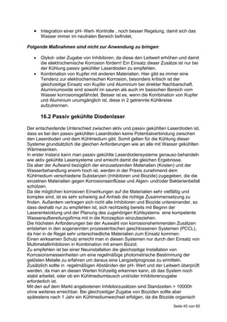  Integration einer pH- Wert- Kontrolle , noch besser Regelung, damit sich das
       Wasser immer im neutralen Bereich befindet.

Folgende Maßnahmen sind nicht zur Anwendung zu bringen:

      Glykol- oder Zugabe von Inhibitoren, da diese den Leitwert erhöhen und damit
       die elektrochemische Korrosion fördern! Ein Einsatz dieser Zusätze ist nur bei
       der Kühlung passiv gekühlter Laserdioden zu empfehlen.
      Kombination von Kupfer mit anderen Materialien. Hier gibt es immer eine
       Tendenz zur elektrochemischen Korrosion, besonders kritisch ist der
       gleichzeitige Einsatz von Kupfer und Aluminium bei direkter Nachbarschaft.
       Aluminiumoxide sind sowohl im sauren als auch im basischen Bereich vom
       Wasser korrosionsgefährdet. Besser ist es, wenn die Kombination von Kupfer
       und Aluminium unumgänglich ist, diese in 2 getrennte Kühlkreise
       aufzutrennen.

       16.2 Passiv gekühlte Diodenlaser

Der entscheidende Unterschied zwischen aktiv und passiv gekühlten Laserdioden ist,
dass es bei den passiv gekühlten Laserdioden keine Potentialverbindung zwischen
den Laserdioden und dem Kühlmedium gibt. Somit gelten für die Kühlung dieser
Systeme grundsätzlich die gleichen Anforderungen wie an alle mit Wasser gekühlten
Wärmesenken.
In erster Instanz kann man passiv gekühlte Laserdiodensysteme genauso behandeln
wie aktiv gekühlte Lasersysteme und erreicht damit die gleichen Ergebnisse.
Da aber der Aufwand bezüglich der einzusetzenden Materialien (Kosten) und der
Wasserbehandlung enorm hoch ist, werden in der Praxis zunehmend dem
Kühlmedium verschiedene Substanzen (Inhibitoren und Biozide) zugegeben, die die
einzelnen Materialien gegen Korrosionseinflüsse und Algen- und/oder Bakterienbefall
schützen.
Da die möglichen korrosiven Einwirkungen auf die Materialien sehr vielfältig und
komplex sind, ist es sehr schwierig auf Anhieb die richtige Zusammensetzung zu
finden. Außerdem vertragen sich nicht alle Inhibitoren und Biozide untereinander, so
dass deshalb nur zu empfehlen ist, sich rechtzeitig bereits mit Beginn der
Laserentwicklung und der Planung des zugehörigen Kühlsystems eine kompetente
Wasseraufbereitungsfirma mit in die Konzeption einzubeziehen.
Die höchsten Anforderungen bei der Auswahl von korrosionshemmenden Zusätzen
entstehen in den sogenannten prozesskritischen geschlossenen Systemen (PCCL),
da hier in de Regel sehr unterschiedliche Materialien zum Einsatz kommen.
Einen wirksamen Schutz erreicht man in diesen Systemen nur durch den Einsatz von
Multimetallinhibitoren in Kombination mit einem Biozid.
Zu empfehlen ist bei einer Neuinstallation die gleichzeitige Installation von
Korrosionsmesseinheiten um eine regelmäßige photometrische Bestimmung der
gelösten Metalle zu erfahren um daraus eine Langzeitprognose zu ermitteln.
Zusätzlich sollte in regelmäßigen Abständen der pH- Wert und der Leitwert überprüft
werden, da man an diesen Werten frühzeitig erkennen kann, ob das System noch
stabil arbeitet, oder ob ein Kühlmediumtausch und/oder Inhibitorenzugabe
erforderlich ist.
Mit den auf dem Markt angebotenen Inhibitorzusätzen sind Standzeiten > 10000h
ohne weiteres erreichbar. Bei gleichzeitiger Zugabe von Bioziden sollte aber
spätestens nach 1 Jahr ein Kühlmediumwechsel erfolgen, da die Biozide organisch
                                                                        Seite 45 von 60
 