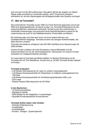 sind und sich mit der Zeit aufbrauchen. Das gleich gilt bei der Zugabe von Glykol.
Dieses sollte prinzipiell nur verwendet werden, wenn Frostschutz zwingend
erforderlich ist, da eine Glykolzugabe die Kühleigenschaften des Systems verringert.

17. Wer ist Termotek?
Das Unternehmen Termotek wurde 1998 von Frank Domnick gegründet und ist seit
2000 eine Aktiengesellschaft. Zunächst wurden von Termotek Kühlsysteme für den
wissenschaftlichen Laserbereich entwickelt. Schnell wuchs das Unternehmen in
industrielle Anwendungen und produziert heute Serienkühlsysteme sowohl für die
Laserindustrie als auch für die Halbleiterindustrie, Photovoltaik und Medizin

Die Anforderungen sind hier sehr hoch und durch eigene Normen und
Qualitätsrichtlinien festgelegt. Termotek ist einer der wenigen Kühlerhersteller, der
diese Normen umsetzt.
Termotek hat wiederum erfolgreich das ISO 9001-Zertifikat ohne Abweichungen für
2008 erhalten.
Unsere Kunden schätzen die hohe Kompetenz unserer Mitarbeiter und die
Zusammenarbeit mit uns als Technologiepartner. Gemeinsam mit unseren Kunden
entwickeln wir maßgeschneiderte Lösungen.

Im Lasermarkt ist Termotek als Marke etabliert. Im Bereich Diodenlaser ist die
Termotek AG mit 75% Marktführer. Zurzeit sind ca. 20.000 Termotek Kühler weltweit
im Einsatz.


Termotek produziert:
- Luft-Wasser-Wärmetauscher für Laser im unteren Leistungsbereich
- Luft-Wasser-Kompressorkühler für Diodenlaser im mittleren Leistungsbereich bis
  200 Watt
- Luft-Wasser-Kompressorkühler für Hochleistungsdiodenlaser (HDL) und
  CO2-Laser
- Wasser-Wasser-Wärmetauscher bis 50 kWatt


In den Bauformen:
- 19 Zoll Einschubkühler
- Standalone Geräte
- OEM-Design für die Integration in Laseranlagen
- Spezielle kundenspezifische Konstruktionen


Termotek Kühler haben viele Vorteile:
- Zentrale Kühlersteuerung
- Langlebigkeit
- Zuverlässigkeit
- Kunden-, Anlagen-, Systemoptimiert




                                                                         Seite 46 von 60
 