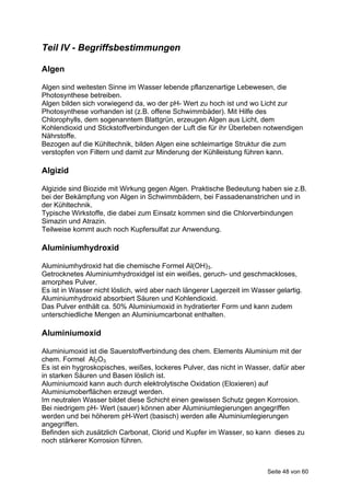 Teil IV - Begriffsbestimmungen

Algen

Algen sind weitesten Sinne im Wasser lebende pflanzenartige Lebewesen, die
Photosynthese betreiben.
Algen bilden sich vorwiegend da, wo der pH- Wert zu hoch ist und wo Licht zur
Photosynthese vorhanden ist (z.B. offene Schwimmbäder). Mit Hilfe des
Chlorophylls, dem sogenanntem Blattgrün, erzeugen Algen aus Licht, dem
Kohlendioxid und Stickstoffverbindungen der Luft die für ihr Überleben notwendigen
Nährstoffe.
Bezogen auf die Kühltechnik, bilden Algen eine schleimartige Struktur die zum
verstopfen von Filtern und damit zur Minderung der Kühlleistung führen kann.

Algizid

Algizide sind Biozide mit Wirkung gegen Algen. Praktische Bedeutung haben sie z.B.
bei der Bekämpfung von Algen in Schwimmbädern, bei Fassadenanstrichen und in
der Kühltechnik.
Typische Wirkstoffe, die dabei zum Einsatz kommen sind die Chlorverbindungen
Simazin und Atrazin.
Teilweise kommt auch noch Kupfersulfat zur Anwendung.

Aluminiumhydroxid

Aluminiumhydroxid hat die chemische Formel Al(OH)3.
Getrocknetes Aluminiumhydroxidgel ist ein weißes, geruch- und geschmackloses,
amorphes Pulver.
Es ist in Wasser nicht löslich, wird aber nach längerer Lagerzeit im Wasser gelartig.
Aluminiumhydroxid absorbiert Säuren und Kohlendioxid.
Das Pulver enthält ca. 50% Aluminiumoxid in hydratierter Form und kann zudem
unterschiedliche Mengen an Aluminiumcarbonat enthalten.

Aluminiumoxid

Aluminiumoxid ist die Sauerstoffverbindung des chem. Elements Aluminium mit der
chem. Formel Al2O3.
Es ist ein hygroskopisches, weißes, lockeres Pulver, das nicht in Wasser, dafür aber
in starken Säuren und Basen löslich ist.
Aluminiumoxid kann auch durch elektrolytische Oxidation (Eloxieren) auf
Aluminiumoberflächen erzeugt werden.
Im neutralen Wasser bildet diese Schicht einen gewissen Schutz gegen Korrosion.
Bei niedrigem pH- Wert (sauer) können aber Aluminiumlegierungen angegriffen
werden und bei höherem pH-Wert (basisch) werden alle Aluminiumlegierungen
angegriffen.
Befinden sich zusätzlich Carbonat, Clorid und Kupfer im Wasser, so kann dieses zu
noch stärkerer Korrosion führen.



                                                                         Seite 48 von 60
 