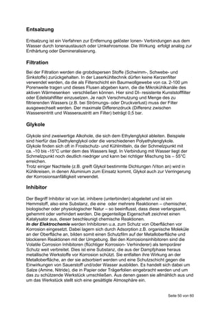 Entsalzung

Entsalzung ist ein Verfahren zur Entfernung gelöster Ionen- Verbindungen aus dem
Wasser durch Ionenaustausch oder Umkehrosmose. Die Wirkung erfolgt analog zur
Enthärtung oder Demineralisierung.

Filtration
Bei der Filtration werden die grobdispersen Stoffe (Schwimm-, Schwebe- und
Sinkstoffe) zurückgehalten. In der Laserkühltechnik dürfen keine Kerzenfilter
verwendet werden, da die als Filterschicht ein Baumwollgewebe von ca. 2-100 μm
Porenweite tragen und dieses Flusen abgeben kann, die die Mikrokühlkanäle des
aktiven Wärmesenken verschließen können. Hier sind DI- resistente Kunststofffilter
oder Edelstahlfilter einzusetzen. Je nach Verschmutzung und Menge des zu
filtrierenden Wassers (z.B. bei Strömungs- oder Druckverlust) muss der Filter
ausgewechselt werden. Der maximale Differenzdruck (Differenz zwischen
Wassereintritt und Wasseraustritt am Filter) beträgt 0,5 bar.

Glykole

Glykole sind zweiwertige Alkohole, die sich dem Ethylenglykol ableiten. Beispiele
sind hierfür das Diethylenglykol oder die verschiedenen Polyethylenglykole.
Glykole finden sich oft in Frostschutz- und Kühlmitteln, da der Schmelzpunkt mit
ca. -10 bis -15°C unter dem des Wassers liegt. In Verbindung mit Wasser liegt der
Schmelzpunkt noch deutlich niedriger und kann bei richtiger Mischung bis – 55°C
erreichen.
Trotz einiger Nachteile (z.B. greift Glykol bestimmte Dichtungen /Viton an) wird in
Kühlkreisen, in denen Aluminium zum Einsatz kommt, Glykol auch zur Verringerung
der Korrosionsanfälligkeit verwendet.

Inhibitor

Der Begriff Inhibitor ist von lat. inhibere (unterbinden) abgeleitet und ist ein
Hemmstoff, also eine Substanz, die eine oder mehrere Reaktionen – chemischer,
biologischer oder physiologischer Natur – so beeinflusst, dass diese verlangsamt,
gehemmt oder verhindert werden. Die gegenteilige Eigenschaft zeichnet einen
Katalysator aus, dieser beschleunigt chemische Reaktionen.
In der Elektrochemie werden Inhibitoren u.a. zum Schutz von Oberflächen vor
Korrosion eingesetzt. Dabei lagern sich durch Adsorption z.B. organische Moleküle
an der Oberfläche an, bilden somit einen Schutzfilm auf der Metalloberfläche und
blockieren Reaktionen mit der Umgebung. Bei den Korrosionsinhibitoren sind die
Volatile Corrosion Inhibitoren (flüchtiger Korrosion- Verhinderer) als temporärer
Schutz weit verbreitet. Dies ist eine Substanz, die aus der Dampfphase heraus
metallische Werkstoffe vor Korrosion schützt. Sie entfalten ihre Wirkung an der
Metalloberfläche, an der sie adsorbiert werden und eine Schutzschicht gegen die
Einwirkungen von Sauerstoff und/oder Wasser ausbilden. Es handelt sich dabei um
Salze (Amine, Nitride), die in Papier oder Trägerfolien eingebracht werden und um
das zu schützende Werkstück umschließen. Aus denen gasen sie allmählich aus und
um das Werkstück stellt sich eine gesättigte Atmosphäre ein.


                                                                       Seite 50 von 60
 