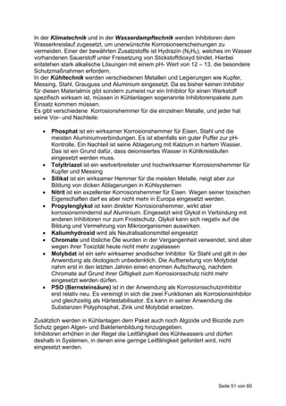 In der Klimatechnik und in der Wasserdampftechnik werden Inhibitoren dem
Wasserkreislauf zugesetzt, um unerwünschte Korrosionserscheinungen zu
vermeiden. Einer der bewährten Zusatzstoffe ist Hydrazin (N2H4), welches im Wasser
vorhandenen Sauerstoff unter Freisetzung von Stickstoffdioxyd bindet. Hierbei
entstehen stark alkalische Lösungen mit einem pH- Wert von 12 – 13, die besondere
Schutzmaßnahmen erfordern.
In der Kühltechnik werden verschiedenen Metallen und Legierungen wie Kupfer,
Messing, Stahl, Grauguss und Aluminium eingesetzt. Da es bisher keinen Inhibitor
für diesen Materialmix gibt sondern zumeist nur ein Inhibitor für einen Werkstoff
spezifisch wirksam ist, müssen in Kühlanlagen sogenannte Inhibitorenpakete zum
Einsatz kommen müssen.
Es gibt verschiedene Korrosionshemmer für die einzelnen Metalle, und jeder hat
seine Vor- und Nachteile:

      Phosphat ist ein wirksamer Korrosionshemmer für Eisen, Stahl und die
       meisten Aluminiumverbindungen. Es ist ebenfalls ein guter Puffer zur pH-
       Kontrolle. Ein Nachteil ist seine Ablagerung mit Kalzium in hartem Wasser.
       Das ist ein Grund dafür, dass deionisiertes Wasser in Kühlkreisläufen
       eingesetzt werden muss.
      Tolyltriazol ist ein weitverbreiteter und hochwirksamer Korrosionshemmer für
       Kupfer und Messing
      Silikat ist ein wirksamer Hemmer für die meisten Metalle, neigt aber zur
       Bildung von dicken Ablagerungen in Kühlsystemen
      Nitrit ist ein exzellenter Korrosionshemmer für Eisen. Wegen seiner toxischen
       Eigenschaften darf es aber nicht mehr in Europa eingesetzt werden.
      Propylenglykol ist kein direkter Korrosionshemmer, wirkt aber
       korrosionsmindernd auf Aluminium. Eingesetzt wird Glykol in Verbindung mit
       anderen Inhibitoren nur zum Frostschutz. Glykol kann sich negativ auf die
       Bildung und Vermehrung von Mikroorganismen auswirken.
      Kaliumhydroxid wird als Neutralisationsmittel eingesetzt
      Chromate und lösliche Öle wurden in der Vergangenheit verwendet, sind aber
       wegen ihrer Toxizität heute nicht mehr zugelassen
      Molybdat ist ein sehr wirksamer anodischer Inhibitor für Stahl und gilt in der
       Anwendung als ökologisch unbedenklich. Die Aufbereitung von Molybdat
       nahm erst in den letzten Jahren einen enormen Aufschwung, nachdem
       Chromate auf Grund ihrer Giftigkeit zum Korrosionsschutz nicht mehr
       eingesetzt werden dürfen.
      PSO (Bernsteinsäure) ist in der Anwendung als Korrosionsschutzinhibitor
       erst relativ neu. Es vereinigt in sich die zwei Funktionen als Korrosionsinhibitor
       und gleichzeitig als Härtestabilisator. Es kann in seiner Anwendung die
       Substanzen Polyphosphat, Zink und Molybdat ersetzen.

Zusätzlich werden in Kühlanlagen dem Paket auch noch Algizide und Biozide zum
Schutz gegen Algen- und Bakterienbildung hinzugegeben.
Inhibitoren erhöhen in der Regel die Leitfähigkeit des Kühlwassers und dürfen
deshalb in Systemen, in denen eine geringe Leitfähigkeit gefordert wird, nicht
eingesetzt werden.




                                                                           Seite 51 von 60
 