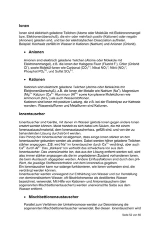 Ionen
Ionen sind elektrisch geladene Teilchen (Atome oder Moleküle mit Elektronenmangel
bzw. Elektronenüberschuß), die ein- oder mehrfach positiv (Kationen) oder negativ
(Anionen) geladen sind, und bei der elektrolytischen Dissoziation auftreten.
Beispiel: Kochsalz zerfällt im Wasser in Kationen (Natrium) und Anionen (Chlorid).

    Anionen

   Anionen sind elektrisch geladene Teilchen (Atome oder Moleküle mit
   Elektronenmangel), z.B. die Ionen der Halogene Fluor (Fluorid F-), Chlor (Chlorid
   Cl-), sowie Molekül-Ionen wie Carbonat (CO32-), Nitrat NO3-), Nitrit (NO2-),
   Phosphat PO43-), und Sulfat SO42-).

    Kationen
   Kationen sind elektrisch geladene Teilchen (Atome oder Molekühle mit
   Elektronenüberschuß), z.B. die Ionen der Metalle wie Natrium (Na+), Magnesium
   (Mg2+, Kalzium (Ca2+, Aluminium (Al3+) sowie komplexere Molekülionen wie
   Ammonium (NH4+) als auch Wasserstoffionen.
   Kationen sind lonen mit positiver Ladung, die z.B. bei der Elektrolyse zur Kathode
   wandern. Wasserstoffionen und Metallionen sind Kationen.

Ionentauscher

Ionentauscher sind Geräte, mit denen im Wasser gelöste Ionen gegen andere Ionen
ersetzt werden können. Meist handelt es sich dabei um Säulen, die mit einem
Ionenaustauschmaterial, dem Ionenaustauscherharz, gefüllt sind, und von der zu
behandelnden Lösung durchströmt werden.
Das Prinzip der Ionentauscher ist allgemein, dass einige Ionen stärker an den
Ionentauscher gebunden werden als andere. Dabei werden höher geladene Teilchen
stärker angezogen. Z.B. wird Na+ im Ionentauscher durch Ca2+ verdrängt, aber auch
Ca2+ durch Al3+. Das „stärkere“ Ion vertreibt das schwächere Ion aus dem
Ionentauscher. Das unerwünschte Ion, das aus der Lösung entfernt werden soll, wird
also immer stärker angezogen als die im ungeladenen Zustand vorhandenen Ionen,
die beim Austausch abgegeben werden. Andere Einflussfaktoren sind durch den pH-
Wert, die jeweilige Stoffkonzentration und dem Ionenradius gegeben.
Ein Ionentauscher kann nur solange funktionieren, wie Ionen vorhanden sind, die
verdrängt werden können.
Ionentauscher werden vorwiegend zur Enthärtung von Wasser und zur Herstellung
von demineralisiertem Wasser, oft fälschlicherweise als destilliertes Wasser
bezeichnet, verwendet. Mit Hilfe von Kationen- und Anionentauschern (den
sogenannten Mischbettionentauschern) werden unerwünschte Salze aus dem
Wasser entfernt.

    Mischbettionenaustauscher
   Parallel zum Verfahren der Umkehrosmose werden zur Deionisierung die
   sogenannten Mischbettionentauscher verwendet. Bei diesen lonentauschern wird

                                                                        Seite 52 von 60
 