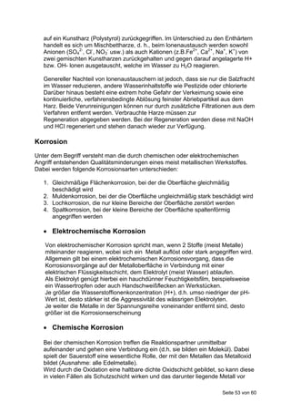 auf ein Kunstharz (Polystyrol) zurückgegriffen. lm Unterschied zu den Enthärtern
   handelt es sich um Mischbettharze, d. h., beim lonenaustausch werden sowohl
   Anionen (SO42-, Cl-, NO3- usw.) als auch Kationen (z.B.Fe2+, Ca2+, Na+, K+) von
   zwei gemischten Kunstharzen zurückgehalten und gegen darauf angelagerte H+
   bzw. OH- lonen ausgetauscht, welche im Wasser zu H2O reagieren.

   Genereller Nachteil von lonenaustauschern ist jedoch, dass sie nur die Salzfracht
   im Wasser reduzieren, andere Wasserinhaltstoffe wie Pestizide oder chlorierte
   Darüber hinaus besteht eine extrem hohe Gefahr der Verkeimung sowie eine
   kontinuierliche, verfahrensbedingte Ablösung feinster Abriebpartikel aus dem
   Harz. Beide Verunreinigungen können nur durch zusätzliche Filtrationen aus dem
   Verfahren entfernt werden. Verbrauchte Harze müssen zur
   Regeneration abgegeben werden. Bei der Regeneration werden diese mit NaOH
   und HCI regeneriert und stehen danach wieder zur Verfügung.

Korrosion
Unter dem Begriff versteht man die durch chemischen oder elektrochemischen
Angriff entstehenden Qualitätsminderungen eines meist metallischen Werkstoffes.
Dabei werden folgende Korrosionsarten unterschieden:

   1. Gleichmäßige Flächenkorrosion, bei der die Oberfläche gleichmäßig
      beschädigt wird
   2. Muldenkorrosion, bei der die Oberfläche ungleichmäßig stark beschädigt wird
   3. Lochkorrosion, die nur kleine Bereiche der Oberfläche zerstört werden
   4. Spaltkorrosion, bei der kleine Bereiche der Oberfläche spaltenförmig
      angegriffen werden

    Elektrochemische Korrosion
   Von elektrochemischer Korrosion spricht man, wenn 2 Stoffe (meist Metalle)
   miteinander reagieren, wobei sich ein Metall auflöst oder stark angegriffen wird.
   Allgemein gilt bei einem elektrochemischen Korrosionsvorgang, dass die
   Korrosionsvorgänge auf der Metalloberfläche in Verbindung mit einer
   elektrischen Flüssigkeitsschicht, dem Elektrolyt (meist Wasser) ablaufen.
   Als Elektrolyt genügt hierbei ein hauchdünner Feuchtigkeitsfilm, beispielsweise
   ein Wassertropfen oder auch Handschweißflecken an Werkstücken.
   Je größer die Wasserstoffionenkonzentration (H+), d.h. umso niedriger der pH-
   Wert ist, desto stärker ist die Aggressivität des wässrigen Elektrolyten.
   Je weiter die Metalle in der Spannungsreihe voneinander entfernt sind, desto
   größer ist die Korrosionserscheinung

    Chemische Korrosion

   Bei der chemischen Korrosion treffen die Reaktionspartner unmittelbar
   aufeinander und gehen eine Verbindung ein (d.h. sie bilden ein Molekül). Dabei
   spielt der Sauerstoff eine wesentliche Rolle, der mit den Metallen das Metalloxid
   bildet (Ausnahme: alle Edelmetalle).
   Wird durch die Oxidation eine haltbare dichte Oxidschicht gebildet, so kann diese
   in vielen Fällen als Schutzschicht wirken und das darunter liegende Metall vor

                                                                        Seite 53 von 60
 