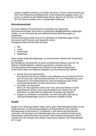 weiteren Angriffen schützen (z.B. Kupfer, Aluminium, Chrom). Diese Erscheinung
   nennt man Passivierung (Selbstschutz). Ist die Oxidschicht dagegen locker und
   porös, so verleiht sie dem Metall keinen Schutz. Das ist z.B. bei Eisen und Stahl
   der Fall, beide korrodieren bis zur vollständigen Auflösung.

Korrosionsschutz
Für einen effektiven Korrosionsschutz verwendet man sogenannte
Korrosionsschutzmittel, die auf die zu schützenden Metalloberflächen aufgetragen
werden, um so chemische als auch elektrochemische Beeinflussungen zu
unterbinden.
Ein Korrosionsschutzmittel ist somit ein Werkstoff, der Materialien gegen einen
korrosiven Angriff temporär oder dauerhaft schützt.
Gängige Korrosionsschutzmittel sind etwa:

      Öle
      Lacke
      Chemikalien
      Metalloxide

Diese werden dauerhaft aufgetragen, um eine Korrosion während der Verwendung
zu vermeiden.
Bei Oberflächen die dauerhaft mit einem korrodierendem Medium (wie z.B. mit
Wasser in Kühlkreisläufen) in Berührung kommen, wird das (oder die)
Korrosionsschutzmittel (sogenannte Inhibitoren) dem Medium beigemischt.
In der Praxis haben sich folgende Strategien zum Korrosionsschutz etabliert:

    Schutz durch eine Sperrschicht.
     Eine Sperrschicht ist eine möglicht undurchlässige und nicht leitende Schicht,
     wie z.B. eine Lack- oder Konversionsschicht, d.h. eine Phosphatierung, eine
     Eloxalschicht, eine Harteloxalschicht, eine Chromatierung oder andere
     Umwandlungsschichten mit eher keramischen Charakter
    Fernhalten von Sauerstoff
     Denn z.B. Heizungsrohre rosten innen nicht, wenn das Wasser in einem
     geschlossenen System ohne Luftzutritt geführt wird. Zudem sinkt die
     Löslichkeit von Sauerstoff mit steigender Temperatur des Wassers
    Zugabe von Inhibitoren und Bioziden, die einen Schutzfilm über das zu
     schützende Metall legen und so vor korrosiven Angriffen schützt

Kupfer

Kupfer ist ein rotbraunes Metall. Wegen seiner guten Wärmeleiteigenschaften ist das
Kupfer bei Heiz- und Warmwasseranlagen und Wasserhähnen weit verbreitet.
Normalerweise ist das Kupfer im Trinkwasser in sehr kleinen Konzentrationen
vorhanden. Die Korrosion von Kupferleitungen kann eine merkliche Erhöhung der
Konzentration dieses Elements verursachen. Hohe Kupferkonzentrationen (über 5
mg/l) können dem Wasser einen bitteren Geschmack verleihen. Der Parameterwert
ist 1,0 mg/l.



                                                                       Seite 54 von 60
 