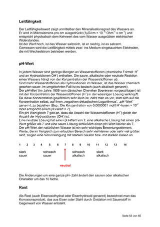 Leitfähigkeit
Der Leitfähigkeitswert zeigt unmittelbar den Mineralisationsgrad des Wassers an.
Er wird in Mikrosiemens pro cm ausgedrückt (1μS/cm = 10 -6 Ohm-1 x cm-1) und
entspricht physikalisch dem Kehrwert des vom Wasser ausgeübten elektrischen
Widerstandes.
Ist der Wert hoch, ist das Wasser salzreich, ist er niedrig, ist es salzarm.
Gemessen wird die Leitfähigkeit mittels zwei ins Medium eingetauchten Elektroden,
die mit Wechselstrom betrieben werden.


pH-Wert

In jedem Wasser sind geringe Mengen an Wasserstoffionen (chemische Formel: H+
und an Hydroxidionen OH-) enthalten. Die saure, alkalische oder neutrale Reaktion
eines Wassers hängt von der Konzentration der Wasserstoffionen ab.
Sind mehr Wasserstoffionen als Hydroxidionen im Wasser, ist das Wasser chemisch
gesehen sauer, im umgekehrten Fall ist es basisch (auch alkalisch genannt).
Der pH-Wert (im Jahre 1909 vom dänischen Chemiker Soerensen vorgeschlagen) ist
mit der Konzentration der Wasserstoffionen (H+) in der wässrigen Lösung verknüpft.
Da diese Konzentration gewöhnlich sehr klein ist, zieht man es vor, statt sich auf die
Konzentration selbst, auf ihren „negativen dekadischen Logarithmus“, „pH-Wert“
genannt, zu beziehen (Bsp.: Die Konzentration von 0,0000001 mol/l H+-Ionen = 10-7
mol/l entspricht einem pH-Wert = 7).
Ein pH-Wert gleich 7 gibt an, dass die Anzahl der Wasserstoffionen (H+) gleich der
Anzahl der Hydroxidionen (OH-) ist.
Eine neutrale Lösung hat einen pH-Wert von 7, eine alkalische Lösung hat einen pH-
Wert größer als 7 und eine saure Lösung schließlich einen pH-Wert kleiner als 7.
Der pH-Wert der natürlichen Wasser ist ein sehr wichtiges Bewertungselement:
Werte, die im Vergleich zum erlaubten Bereich sehr viel kleiner oder sehr viel größer
sind, zeigen eine Verunreinigung mit starken Säuren bzw. mit starken Basen an.

1    2    3    4      5      6      7      8    9      10   11    12    13    14

stark              schwach                 schwach          stark
sauer              sauer                   alkalisch        alkalisch


                                 neutral


Die Änderungen um eine ganze pH- Zahl ändert den sauren oder alkalischen
Charakter um das 10 fache.

Rost

Als Rost (auch Eisenoxidhydrat oder Eisenhydroxid genannt) bezeichnet man das
Korrosionsprodukt, das aus Eisen oder Stahl durch Oxidation mit Sauerstoff in
Gegenwart von Wasser entsteht.


                                                                             Seite 55 von 60
 
