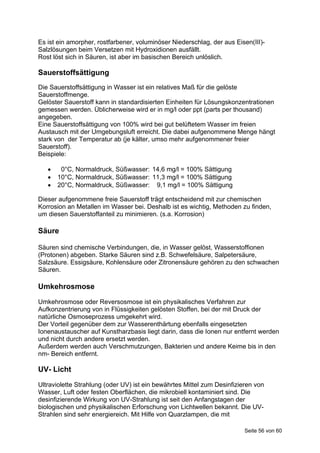 Es ist ein amorpher, rostfarbener, voluminöser Niederschlag, der aus Eisen(III)-
Salzlösungen beim Versetzen mit Hydroxidionen ausfällt.
Rost löst sich in Säuren, ist aber im basischen Bereich unlöslich.

Sauerstoffsättigung
Die Sauerstoffsättigung in Wasser ist ein relatives Maß für die gelöste
Sauerstoffmenge.
Gelöster Sauerstoff kann in standardisierten Einheiten für Lösungskonzentrationen
gemessen werden. Üblicherweise wird er in mg/l oder ppt (parts per thousand)
angegeben.
Eine Sauerstoffsättigung von 100% wird bei gut belüftetem Wasser im freien
Austausch mit der Umgebungsluft erreicht. Die dabei aufgenommene Menge hängt
stark von der Temperatur ab (je kälter, umso mehr aufgenommener freier
Sauerstoff).
Beispiele:

       0°C, Normaldruck, Süßwasser: 14,6 mg/l = 100% Sättigung
      10°C, Normaldruck, Süßwasser: 11,3 mg/l = 100% Sättigung
      20°C, Normaldruck, Süßwasser: 9,1 mg/l = 100% Sättigung

Dieser aufgenommene freie Sauerstoff trägt entscheidend mit zur chemischen
Korrosion an Metallen im Wasser bei. Deshalb ist es wichtig, Methoden zu finden,
um diesen Sauerstoffanteil zu minimieren. (s.a. Korrosion)

Säure

Säuren sind chemische Verbindungen, die, in Wasser gelöst, Wasserstoffionen
(Protonen) abgeben. Starke Säuren sind z.B. Schwefelsäure, Salpetersäure,
Salzsäure. Essigsäure, Kohlensäure oder Zitronensäure gehören zu den schwachen
Säuren.

Umkehrosmose
Umkehrosmose oder Reversosmose ist ein physikalisches Verfahren zur
Aufkonzentrierung von in Flüssigkeiten gelösten Stoffen, bei der mit Druck der
natürliche Osmoseprozess umgekehrt wird.
Der Vorteil gegenüber dem zur Wasserenthärtung ebenfalls eingesetzten
Ionenaustauscher auf Kunstharzbasis liegt darin, dass die Ionen nur entfernt werden
und nicht durch andere ersetzt werden.
Außerdem werden auch Verschmutzungen, Bakterien und andere Keime bis in den
nm- Bereich entfernt.

UV- Licht
Ultraviolette Strahlung (oder UV) ist ein bewährtes Mittel zum Desinfizieren von
Wasser, Luft oder festen Oberflächen, die mikrobiell kontaminiert sind. Die
desinfizierende Wirkung von UV-Strahlung ist seit den Anfangstagen der
biologischen und physikalischen Erforschung von Lichtwellen bekannt. Die UV-
Strahlen sind sehr energiereich. Mit Hilfe von Quarzlampen, die mit

                                                                         Seite 56 von 60
 