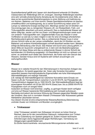 Quecksilberdampf gefüllt sind, lassen sich desinfizierend wirkende UV-Strahlen,
insbesondere der Wellenlänge 254 nm, erzeugen. Derartige Wellenlängen bewirken
eine sehr schnelle photochemische Zersetzung der Grundelemente einer Zelle, so
dass es bei ausreichender Bestrahlungsdosis zu einer Abtötung und lnaktivierung
von Keimen, Bakterien und Viren kommt. Dieses Desinfektionsverfahren ist überaus
umweltfreundlich und kostengünstig, da zu seiner Durchführung neben einer UV-
Lampe nur elektrische Energie benötigt wird. Allerdings werden die UV-Strahlen von
Verunreinigungen des zu reinigenden Wassers z.B. von Rostpartikeln, Farb- und
Trübungsstoffen absorbiert und somit verbraucht. Das zu bestrahlende Wasser soll
daher völlig klar, sauber und frei von Eisen- und Manganverbindungen sowie auch
von anderen Trübungsstoffen sein. Gegebenenfalls muss das Wasser in einer
Vorfiltration so weit als nur eben möglich in den für eine UV-Anlage erforderlichen
Reinheitszustand gebracht werden. Das zu entkeimende Wasser muss in einer
dünnen Schicht nahe an der Lampe vorbeifließen, damit die UV-Strahlen von den
Bakterien und anderen Krankheitserregern schnell absorbiert werden kann. Meistens
erfolgt die Behandlung unter Druck. Das Wasser wird durch eine Leitung geführt, in
deren Mitte ein Quarzrohr untergebracht ist, in dem sich die Bestrahlungslampe
befindet. Auf diese Weise wird das zu entkeimende Wasser in dünner Schicht der
keimtötenden UV-Strahlung ausgesetzt. UV-Desinfektion ist nicht nur wirksam und
sicher, es verändert auch weder den Geschmack, die Farbe noch den Geruch des
Wassers. Darüber hinaus sind UV-Systeme sehr einfach anzubringen und
wartungsfreundlich.

Wasser

Wasser ist in vielerlei Hinsicht für den Wärmetransport in thermischen Anlagen das
ideale Medium. Es besitzt gegenüber der freien oder forcierten Konvektion
wesentlich bessere thermophysikalische Eigenschaften wie hohe Wärmekapazität,
Wärmeleitfähigkeit und niedrige Viskosität.
Z.B. beträgt die Wärmeleitfähigkeit bei natürlicher Konvektion beim Einsatz von
Gasen (Luft) als Transportmedium zwischen 2 und 25 W/m²K, bei Flüssigkeiten als
Transportmedium dagegen bis zu 1000 W/m²K. Der Wärmeableitkoeffizient liegt bei
erzwungener Konvektion mit 25 bis 250 W/m²K (Gase) bzw. bis zu 20000 W/m²K für
Flüssigkeiten noch um einiges höher.
Außerdem ist Wasser nicht brennbar, ungiftig, zu geringen Kosten leicht verfügbar
und eine auf Wasser basierende Wärmeableitung sehr kompakt aufzubauen.
Nachteilig sind jedoch die korrosive Wirkung des Wassers gegenüber Metallen sowie
der Umstand, dass sich in normalem Wasser (Trinkwasser oder Nutzwasser) gelöste
Härtebildner abscheiden können.
Aus diesem Grunde ist eine entsprechende Wasseraufbereitung (Deionisierung
und/oder Zusatz von Inhibitoren und Bioziden unumgänglich.

    Trinkwasser

   Unter Trinkwasser versteht man Süßwasser mit einem so hohen Grad an
   Reinheit, dass es für den menschlichen Gebrauch, insbesondere zum Trinken
   und zur Zubereitung von Speisen geeignet ist. Zudem müssen technische
   Anforderungen (keine Aggressivität gegen Rohrleitungen, Vermeidung von
   Ablagerungen) gewährleistet sein.
   Es Dürfen keine krankheits- verursachende Mikroorganismen enthalten sein.

                                                                      Seite 57 von 60
 