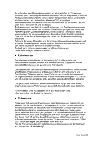 Es sollte aber eine Mindestkonzentration an Mineralstoffen im Trinkwasser
enthalten sein. Die häufigsten Mineralstoffe sind Calcium, Magnesium, Carbonat,
Hydrogencarbonat und Sulfat- Ionen. Deren Konzentration dieser Mineralstoffe
wird summarisch als Härtgrad des Wassers (°dH) angegeben.
Trinkwasser sollte mindestens 5°dH und soll höchstens 25°dH haben. Der pH-
Wert muss zwischen 6,5 und 9,5 liegen.
Trinkwasser wird hauptsächlich aus Grundwasser und Quellwasser gewonnen.
Trinkwasser muss immer den höchsten Gütekriterien genügen und immer der
höchstmöglichen Qualität entsprechen, denn sauberes Trinkwasser ist die
Voraussetzung für ein gesundes Leben. Deshalb wird die Qualität regelmäßig
überprüft, ob es den Anforderungen der deutschen Trinkwasserverordnung
entspricht.
Aufgrund der vielen Mineralien und deren Ionen können sich Ablagerungen und
korrosive Einwirkungen auf Metalle ergeben. Letzteres wird noch erhöht durch
den freien Sauerstoff, der sich im Wasser befindet.
Deshalb kann Leitungswasser nicht zur aktiven Kühlung von
Laserdiodenanlagen eingesetzt werden.

 Reinstwasser

Reinstwasser ist die chemische Verbindung H2O. Im Gegensatz zum
herkömmlichen Wasser, welches z.B. Mineralstoffe wie Magnesium enthält,
beinhaltet Reinstwasser so gut wie keine Fremdstoffe.

Die wesentlichen Verfahren zur Herstellung sind Umkehrosmose, Ionentauscher,
Ultrafiltration, Photooxidation, Entgasungsverfahren, UV-Entkeimung und
Sterilfiltration. Teilweise werden diese Verfahren auch kombiniert angewandt.
Im Ergebnis entsteht ein hochreines Wasser mit einer Leitfähigkeit < 0,1µS/cm
und ist ebenso zum Einsatz an aktiv gekühlten Laserdiodenanlagen geeignet.

Das produzierte Wasser ist extrem rein und enthält so gut wie keine Salze,
organische/pyrogene Verbindungen, Sauerstoff, Schwebstoffe oder Bakterien.

Reinstwasser wird hauptsächlich in der Halbleiter- und
pharmazeutischen Industrie benutzt.

 Nutzwasser
Nutzwasser (oft auch als Brauchwasser oder Betriebswasser bezeichnet), ist
Wasser, das für spezifische technische gewerbliche oder hauswirtschaftliche
Anwendungen dient. Es ist nicht für den menschlichen Genuss vorgesehen.
Zur Kühlanwendung bei weniger anspruchsvollen Systemen muss es den
technologischen Anforderungen genügen, d.h. beispielsweise durch Zusätze so
beschaffen sein, dass die Kühlaggregate sich nicht mit Algen zusetzen können.
Der heute noch oft gehörte Begriff Brauchwasser ist technisch unscharf und
sollte vermieden werden. In der deutschen Trinkwasserverordnung vom 21.Mai
2001 taucht der Begriff Brauchwasser nicht mehr auf.
Für die Annwendung bei aktiv gekühlten Laserdiodenanlagen ist der Gebrauch
von Nutzwasser nicht zulässig!



                                                                   Seite 58 von 60
 