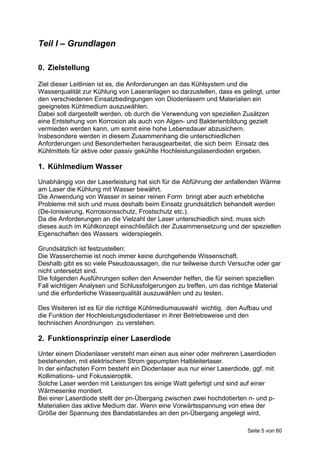 Teil I – Grundlagen

0. Zielstellung

Ziel dieser Leitlinien ist es, die Anforderungen an das Kühlsystem und die
Wasserqualität zur Kühlung von Laseranlagen so darzustellen, dass es gelingt, unter
den verschiedenen Einsatzbedingungen von Diodenlasern und Materialien ein
geeignetes Kühlmedium auszuwählen.
Dabei soll dargestellt werden, ob durch die Verwendung von speziellen Zusätzen
eine Entstehung von Korrosion als auch von Algen- und Bakterienbildung gezielt
vermieden werden kann, um somit eine hohe Lebensdauer abzusichern.
Insbesondere werden in diesem Zusammenhang die unterschiedlichen
Anforderungen und Besonderheiten herausgearbeitet, die sich beim Einsatz des
Kühlmittels für aktive oder passiv gekühlte Hochleistungslaserdioden ergeben.

1. Kühlmedium Wasser
Unabhängig von der Laserleistung hat sich für die Abführung der anfallenden Wärme
am Laser die Kühlung mit Wasser bewährt.
Die Anwendung von Wasser in seiner reinen Form bringt aber auch erhebliche
Probleme mit sich und muss deshalb beim Einsatz grundsätzlich behandelt werden
(De-Ionisierung, Korrosionsschutz, Frostschutz etc.).
Da die Anforderungen an die Vielzahl der Laser unterschiedlich sind, muss sich
dieses auch im Kühlkonzept einschließlich der Zusammensetzung und der speziellen
Eigenschaften des Wassers widerspiegeln.

Grundsätzlich ist festzustellen:
Die Wasserchemie ist noch immer keine durchgehende Wissenschaft.
Deshalb gibt es so viele Pseudoaussagen, die nur teilweise durch Versuche oder gar
nicht untersetzt sind.
Die folgenden Ausführungen sollen den Anwender helfen, die für seinen speziellen
Fall wichtigen Analysen und Schlussfolgerungen zu treffen, um das richtige Material
und die erforderliche Wasserqualität auszuwählen und zu testen.

Des Weiteren ist es für die richtige Kühlmediumauswahl wichtig, den Aufbau und
die Funktion der Hochleistungsdiodenlaser in ihrer Betriebsweise und den
technischen Anordnungen zu verstehen.

2. Funktionsprinzip einer Laserdiode
Unter einem Diodenlaser versteht man einen aus einer oder mehreren Laserdioden
bestehenden, mit elektrischem Strom gepumpten Halbleiterlaser.
In der einfachsten Form besteht ein Diodenlaser aus nur einer Laserdiode, ggf. mit
Kollimations- und Fokussieroptik.
Solche Laser werden mit Leistungen bis einige Watt gefertigt und sind auf einer
Wärmesenke montiert.
Bei einer Laserdiode stellt der pn-Übergang zwischen zwei hochdotierten n- und p-
Materialien das aktive Medium dar. Wenn eine Vorwärtsspannung von etwa der
Größe der Spannung des Bandabstandes an den pn-Übergang angelegt wird,

                                                                        Seite 5 von 60
 