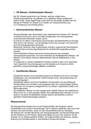  VE-Wasser: (Vollentsalztes Wasser)
   Als VE- Wasser bezeichnet man Wasser, welches mittels eines
   Entsalzungsverfahrens von gelösten und ungelösten Salzen weitgehend
   befreit wurde. Dieser Begriff sagt nichts über die mikrobielle Qualität oder die
   Menge an Partikeln im Wasser (z.B. Abrieb von Austauscherharz) aus.
   (s.a. Entsalzung und Ionentauscher).

    Demineralisiertes Wasser

   Demineralisiertes oder deionisiertes oder vollentsalzenes Wasser (VE- Wasser)
   ist Wasser (H2O) ohne die im normalen Quellwasser und Leitungswasser
   vorkommenden Mineralien (Salze, Ionen).
   Es kommt vor allem in technischen Anwendungen als Betriebsstoff zum Einsatz
   aber auch in der Chemie und der Biologie wird es als Lösungs- und manchmal
   auch als Reinigungsmittel verwendet.
   Bestimmte Verfahren oder Anwendungen erfordern sogenanntes Reinstwasser,
   wo bestimmte und hohe Spezifikationen für die Reinheit eingehalten werden
   müssen.
   Demineralisiertes Wasser wird durch Ionenaustausch aus normalem
   Leitungswasser gewonnen. Es kommt teilweise als destillatgleiches Wasser, VE-
   Wasser (voll entsalzt), Deionat, Batteriewasser oder als Bügelwasser in den
   Handel.
   Im Gegensatz zu echtem destilliertem Wasser enthält es aber noch wesentlich
   mehr organische Verunreinigungen und ist deshalb zum Einsatz an aktive
   gekühlten Laserdiodenanlagen nicht zu empfehlen!

    Destilliertes Wasser

   Destilliertes Wasser (auch Aquadest genannt) ist Wasser ohne die im normalen
   Quellwasser und Leitungswasser vorkommenden Ionen, Spurenelemente und
   Verunreinigungen.
   Destilliertes Wasser wird durch Destillation (Verdampfen und anschließende
   Kondensation) aus normalem Leitungswasser oder aus vorgereinigtem Wasser
   gewonnen. Es ist dadurch weitgehend frei von Salzen, organischen Stoffen und
   Mikroorganismen.
   Da destilliertes Wasser nur sehr wenige Ionen enthält, leitet es den elektrischen
   Strom auch nur in sehr geringem Maße. Die Leitfähigkeit liegt zwischen 0,5 und
   5µS/cm und damit ist destilliertes Wasser ideal für den Betrieb an aktiven
   gekühlten Diodenlaseranlagen geeignet.

Wasserchemie

Die Wasserchemie befasst sich mit den Eigenschaften des Wassers, seinen
Inhaltsstoffen und mit den Umwandlungen, die im Wasser stattfinden oder durch das
Wasser verursacht werden, sowie um den Sauerstoffhaushalt der Gewässer.
Sie befasst sich mit allen Bereichen des Wasserkreislaufes und berücksichtigt damit
die Atmosphäre und den Boden. Dabei beschäftigt sie sich unter anderem mit der
Analyse von im Wasser gelösten Stoffen, den Eigenschaften des Wassers, dessen
Nutzung und Verhaltensweise in verschiedenen Zusammenhängen.
                                                                          Seite 59 von 60
 