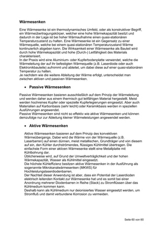Wärmesenken
Eine Wärmesenke ist ein thermodynamisches Umfeld, oder als konstruktiver Begriff,
ein Wärmeübertragungskörper, welcher eine hohe Wärmekapazität besitzt und
dadurch in der Lage ist bei hoher Wärmaufnahme einen quasi-stationären
Temperaturzustand zu halten. Eine Wärmesenke ist ein Gegensatz zu einer
Wärmequelle, welche bei einem quasi-stationären Temperaturzustand Wärme
kontinuierlich abgeben kann. Die Wirksamkeit einer Wärmesenke als Bauteil wird
durch hohe Wärmekapazität und hohe (Durch-) Leitfähigkeit des Materials
charakterisiert.
In der Praxis wird eine Aluminium- oder Kupferbodenplatte verwendet, welche die
Wärmeleitung der auf ihr befestigten Wärmequelle (z.B. Laserdiode oder auch
Elektronikbauteile) aufnimmt und ableitet, um dabei diese auf einer quasi-stationären
Temperatur zu halten.
Je nachdem wie die weitere Ableitung der Wärme erfolgt, unterscheidet man
zwischen aktiven und passiven Wärmesenken.

    Passive Wärmesenken
Passive Wärmesenken basieren ausschließlich auf dem Prinzip der Wärmeleitung
und werden daher aus einem thermisch gut leitfähigen Material hergestellt. Meist
werden hochreines Kupfer oder spezielle Kupferlegierungen eingesetzt. Aber auch
Materialien auf Karbonbasis (sehr leicht) oder Keramikbasis werden in speziellen
Ausführungen angewendet.
Passive Wärmesenken sind nicht so effektiv wie aktive Wärmesenken und können
demzufolge nur zur Ableitung kleiner Wärmeleistungen angewendet werden.

    Aktive Wärmesenken
   Aktive Wärmesenken basieren auf dem Prinzip des konvektiven
   Wärmeübergangs. Dabei wird die Wärme von der Wärmequelle (z.B.
   Laserbarren) auf einen dünnen, meist metallischen, Grundträger und von diesem
   auf ein, den Kühler durchströmendes, flüssiges Kühlmittel übertragen. Die
   einfachste Form einer aktiven Wärmesenke stellt eine Metallplatte mit
   Kühlbohrung dar.
   Üblicherweise wird, auf Grund der Umweltverträglichkeit und der hohen
   Wärmekapazität, Wasser als Kühlmittel eingesetzt.
   Die höchste Kühleffizienz besitzen aktive Wärmesenken in der Ausführung als
   sogenannte Mikrokanalwärmesenken (MKWS) für
   Hochleistungslaserdiodenbarren.
   Der Nachteil dieser Anwendung ist aber, dass ein Potential der Laserdioden
   elektrisch leitenden Kontakt zur Wärmesenke hat und es somit bei einer
   Anordnung mehrerer Diodenbarren in Reihe (Stack) zu Stromflüssen über das
   Kühlmedium kommen kann.
   Deshalb kann als Kühlmedium nur deionisiertes Wasser eingesetzt werden, um
   Stromfluß und damit verbundene Korrosion zu vermeiden.




                                                                        Seite 60 von 60
 