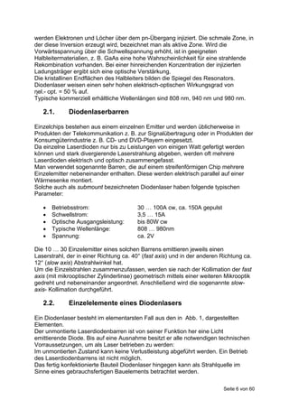 werden Elektronen und Löcher über dem pn-Übergang injiziert. Die schmale Zone, in
der diese Inversion erzeugt wird, bezeichnet man als aktive Zone. Wird die
Vorwärtsspannung über die Schwellspannung erhöht, ist in geeigneten
Halbleitermaterialien, z. B. GaAs eine hohe Wahrscheinlichkeit für eine strahlende
Rekombination vorhanden. Bei einer hinreichenden Konzentration der injizierten
Ladungsträger ergibt sich eine optische Verstärkung.
Die kristallinen Endflächen des Halbleiters bilden die Spiegel des Resonators.
Diodenlaser weisen einen sehr hohen elektrisch-optischen Wirkungsgrad von
ηel.- opt. = 50 % auf.
Typische kommerziell erhältliche Wellenlängen sind 808 nm, 940 nm und 980 nm.

   2.1.      Diodenlaserbarren

Einzelchips bestehen aus einem einzelnen Emitter und werden üblicherweise in
Produkten der Telekommunikation z. B. zur Signalübertragung oder in Produkten der
Konsumgüterindustrie z. B. CD- und DVD-Playern eingesetzt.
Da einzelne Laserdioden nur bis zu Leistungen von einigen Watt gefertigt werden
können und stark divergierende Laserstrahlung abgeben, werden oft mehrere
Laserdioden elektrisch und optisch zusammengefasst.
Man verwendet sogenannte Barren, die auf einem streifenförmigen Chip mehrere
Einzelemitter nebeneinander enthalten. Diese werden elektrisch parallel auf einer
Wärmesenke montiert.
Solche auch als submount bezeichneten Diodenlaser haben folgende typischen
Parameter:

      Betriebsstrom:                   30 … 100A cw, ca. 150A gepulst
      Schwellstrom:                    3,5 … 15A
      Optische Ausgangsleistung:       bis 80W cw
      Typische Wellenlänge:            808 … 980nm
      Spannung:                        ca. 2V

Die 10 … 30 Einzelemitter eines solchen Barrens emittieren jeweils einen
Laserstrahl, der in einer Richtung ca. 40° (fast axis) und in der anderen Richtung ca.
12° (slow axis) Abstrahlwinkel hat.
Um die Einzelstrahlen zusammenzufassen, werden sie nach der Kollimation der fast
axis (mit mikrooptischer Zylinderlinse) geometrisch mittels einer weiteren Mikrooptik
gedreht und nebeneinander angeordnet. Anschließend wird die sogenannte slow-
axis- Kollimation durchgeführt.

   2.2.      Einzelelemente eines Diodenlasers

Ein Diodenlaser besteht im elementarsten Fall aus den in Abb. 1, dargestellten
Elementen.
Der unmontierte Laserdiodenbarren ist von seiner Funktion her eine Licht
emittierende Diode. Bis auf eine Ausnahme besitzt er alle notwendigen technischen
Vorraussetzungen, um als Laser betrieben zu werden:
Im unmontierten Zustand kann keine Verlustleistung abgeführt werden. Ein Betrieb
des Laserdiodenbarrens ist nicht möglich.
Das fertig konfektionierte Bauteil Diodenlaser hingegen kann als Strahlquelle im
Sinne eines gebrauchsfertigen Bauelements betrachtet werden.

                                                                          Seite 6 von 60
 