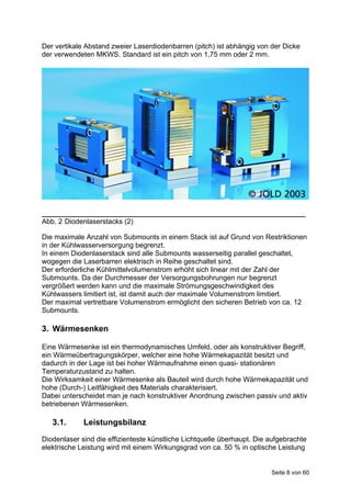 Der vertikale Abstand zweier Laserdiodenbarren (pitch) ist abhängig von der Dicke
der verwendeten MKWS. Standard ist ein pitch von 1,75 mm oder 2 mm.




___________________________________________________________________
Abb. 2 Diodenlaserstacks (2)

Die maximale Anzahl von Submounts in einem Stack ist auf Grund von Restriktionen
in der Kühlwasserversorgung begrenzt.
In einem Diodenlaserstack sind alle Submounts wasserseitig parallel geschaltet,
wogegen die Laserbarren elektrisch in Reihe geschaltet sind.
Der erforderliche Kühlmittelvolumenstrom erhöht sich linear mit der Zahl der
Submounts. Da der Durchmesser der Versorgungsbohrungen nur begrenzt
vergrößert werden kann und die maximale Strömungsgeschwindigkeit des
Kühlwassers limitiert ist, ist damit auch der maximale Volumenstrom limitiert.
Der maximal vertretbare Volumenstrom ermöglicht den sicheren Betrieb von ca. 12
Submounts.

3. Wärmesenken

Eine Wärmesenke ist ein thermodynamisches Umfeld, oder als konstruktiver Begriff,
ein Wärmeübertragungskörper, welcher eine hohe Wärmekapazität besitzt und
dadurch in der Lage ist bei hoher Wärmaufnahme einen quasi- stationären
Temperaturzustand zu halten.
Die Wirksamkeit einer Wärmesenke als Bauteil wird durch hohe Wärmekapazität und
hohe (Durch-) Leitfähigkeit des Materials charakterisiert.
Dabei unterscheidet man je nach konstruktiver Anordnung zwischen passiv und aktiv
betriebenen Wärmesenken.

   3.1.      Leistungsbilanz
Diodenlaser sind die effizienteste künstliche Lichtquelle überhaupt. Die aufgebrachte
elektrische Leistung wird mit einem Wirkungsgrad von ca. 50 % in optische Leistung


                                                                         Seite 8 von 60
 