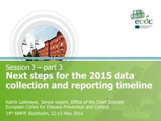Next steps for the 2015 data
collection and reporting timeline
14th National Microbiology Focal Points meeting
Katrin Leitmeyer, Senior expert, Office of the Chief Scientist
European Centre for Disease Prevention and Control
14th NMFP, Stockholm, 12-13 May 2016
 