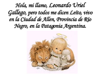 Hola, m i llamo,  Leonardo Uriel Gallego , pero todos me dicen Leíto, vivo en la Ciudad de Allen, Provincia de Río Negro, en la Patagonia Argentina. 
