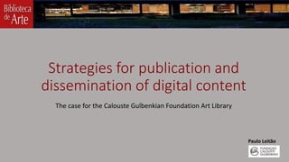 Strategies for publication and 
dissemination of digital content 
The case for the Calouste Gulbenkian Foundation Art Library 
Paulo Leitão 
 