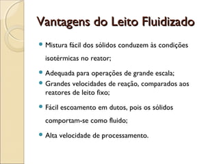 VVaannttaaggeennss ddoo LLeeiittoo FFlluuiiddiizzaaddoo 
Mistura fácil dos sólidos conduzem às condições 
isotérmicas no reator; 
Adequada para operações de grande escala; 
Grandes velocidades de reação, comparados aos 
reatores de leito fixo; 
Fácil escoamento em dutos, pois os sólidos 
comportam-se como fluido; 
Alta velocidade de processamento. 
 