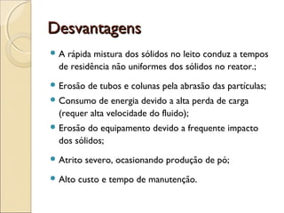 DDeessvvaannttaaggeennss 
A rápida mistura dos sólidos no leito conduz a tempos 
de residência não uniformes dos sólidos no reator.; 
Erosão de tubos e colunas pela abrasão das partículas; 
Consumo de energia devido a alta perda de carga 
(requer alta velocidade do fluido); 
Erosão do equipamento devido a frequente impacto 
dos sólidos; 
Atrito severo, ocasionando produção de pó; 
Alto custo e tempo de manutenção. 
 