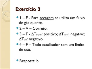 EExxeerrccíícciioo 33 
1 – F - Para secagem se utiliza um fluxo 
de gás quente. 
2 – V – Correto. 
3 – F - ΔTLiquido: positivo; ΔTSólido: negativo; 
ΔTGás: negativo 
4 – F – Todo catalisador tem um limite 
de uso. 
Resposta: b 
