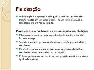 FFlluuiiddiizzaaççããoo 
 A fluidização é a operação pela qual as partículas sólidas são 
transformadas em um estado como de um líquido através de 
suspensão em um gás ou líquido. 
Propriedades semelhantes às de um líquido em ebulição: 
 Objetos mais leves, ou seja, com densidade inferior à do leito, 
flutuam no topo; 
 Superfície do leito permanece horizontal, ainda que se incline o 
recipiente; 
 Os sólidos podem escoar através de uma abertura lateral no 
recipiente, como ocorreria com um líquido; 
 O leito apresenta uma relação entre a pressão estática e a altura 
igual à de líquidos. 
 
