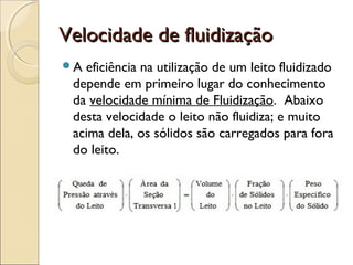 VVeelloocciiddaaddee ddee fflluuiiddiizzaaççããoo 
A eficiência na utilização de um leito fluidizado 
depende em primeiro lugar do conhecimento 
da velocidade mínima de Fluidização. Abaixo 
desta velocidade o leito não fluidiza; e muito 
acima dela, os sólidos são carregados para fora 
do leito. 
 