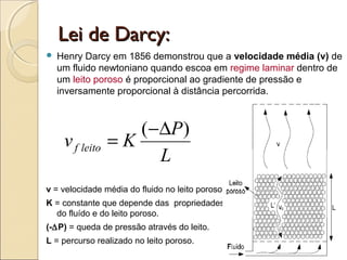 LLeeii ddee DDaarrccyy:: 
 Henry Darcy em 1856 demonstrou que a velocidade média (v) de 
um fluido newtoniano quando escoa em regime laminar dentro de 
um leito poroso é proporcional ao gradiente de pressão e 
inversamente proporcional à distância percorrida. 
v K P f leito 
= (-D ) 
L 
v = velocidade média do fluido no leito poroso. 
K = constante que depende das propriedades 
do fluído e do leito poroso. 
(-DP) = queda de pressão através do leito. 
L = percurso realizado no leito poroso. 
 