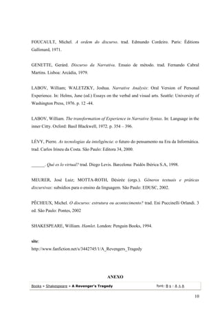 FOUCAULT, Michel. A ordem do discurso. trad. Edmundo Cordeiro. Paris: Éditions
Gallimard, 1971.


GENETTE, Gerárd. Discurso da Narrativa. Ensaio de método. trad. Fernando Cabral
Martins. Lisboa: Arcádia, 1979.


LABOV, William; WALETZKY, Joshua. Narrative Analysis: Oral Version of Personal
Experience. In: Helms, June (ed.) Essays on the verbal and visual arts. Seattle: University of
Washington Press, 1976. p. 12 -44.


LABOV, William. The transformation of Experience in Narrative Syntax. In: Language in the
inner Citty. Oxford: Basil Blackwell, 1972. p. 354 – 396.


LÉVY, Pierre. As tecnologias da inteligência: o futuro do pensamento na Era da Informática.
trad. Carlos Irineu da Costa. São Paulo: Editora 34, 2000.


______. Qué es lo virtual? trad. Diego Levis. Barcelona: Paidós Ibérica S.A, 1998.


MEURER, José Luiz; MOTTA-ROTH, Désirée (orgs.). Gêneros textuais e práticas
discursivas: subsídios para o ensino da linguagem. São Paulo: EDUSC, 2002.


PÊCHEUX, Michel. O discurso: estrutura ou acontecimento? trad. Eni Puccinelli Orlandi. 3
ed. São Paulo: Pontes, 2002


SHAKESPEARE, William. Hamlet. London: Penguin Books, 1994.


site:
http://www.fanfiction.net/s/3442745/1/A_Revengers_Tragedy




                                           ANEXO

Books » Shakespeare » A Revenger's Tragedy                            font: B s : A A A


                                                                                           10
 