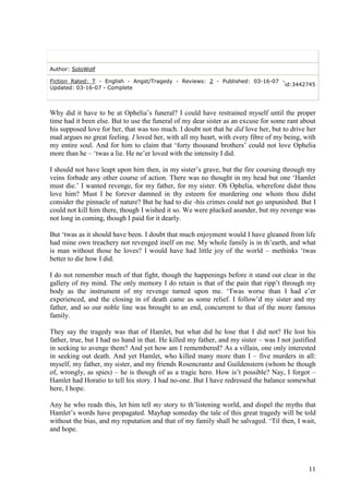 Author: SoloWolf

Fiction Rated: T - English - Angst/Tragedy - Reviews: 2 - Published: 03-16-07 -
                                                                               id:3442745
Updated: 03-16-07 - Complete



Why did it have to be at Ophelia‟s funeral? I could have restrained myself until the proper
time had it been else. But to use the funeral of my dear sister as an excuse for some rant about
his supposed love for her, that was too much. I doubt not that he did love her, but to drive her
mad argues no great feeling. I loved her, with all my heart, with every fibre of my being, with
my entire soul. And for him to claim that „forty thousand brothers‟ could not love Ophelia
more than he – „twas a lie. He ne‟er loved with the intensity I did.

I should not have leapt upon him then, in my sister‟s grave, but the fire coursing through my
veins forbade any other course of action. There was no thought in my head but one „Hamlet
must die.‟ I wanted revenge, for my father, for my sister. Oh Ophelia, wherefore didst thou
love him? Must I be forever damned in thy esteem for murdering one whom thou didst
consider the pinnacle of nature? But he had to die -his crimes could not go unpunished. But I
could not kill him there, though I wished it so. We were plucked asunder, but my revenge was
not long in coming, though I paid for it dearly.

But „twas as it should have been. I doubt that much enjoyment would I have gleaned from life
had mine own treachery not revenged itself on me. My whole family is in th‟earth, and what
is man without those he loves? I would have had little joy of the world – methinks „twas
better to die how I did.

I do not remember much of that fight, though the happenings before it stand out clear in the
gallery of my mind. The only memory I do retain is that of the pain that ripp‟t through my
body as the instrument of my revenge turned upon me. „Twas worse than I had e‟er
experienced, and the closing in of death came as some relief. I follow‟d my sister and my
father, and so our noble line was brought to an end, concurrent to that of the more famous
family.

They say the tragedy was that of Hamlet, but what did he lose that I did not? He lost his
father, true, but I had no hand in that. He killed my father, and my sister – was I not justified
in seeking to avenge them? And yet how am I remembered? As a villain, one only interested
in seeking out death. And yet Hamlet, who killed many more than I – five murders in all:
myself, my father, my sister, and my friends Rosencrantz and Guildenstern (whom he though
of, wrongly, as spies) – he is though of as a tragic hero. How is‟t possible? Nay, I forgot –
Hamlet had Horatio to tell his story. I had no-one. But I have redressed the balance somewhat
here, I hope.

Any he who reads this, let him tell my story to th‟listening world, and dispel the myths that
Hamlet‟s words have propagated. Mayhap someday the tale of this great tragedy will be told
without the bias, and my reputation and that of my family shall be salvaged. „Til then, I wait,
and hope.




                                                                                              11
 