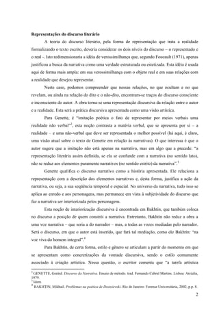 Representações do discurso literário
        A teoria do discurso literário, pela forma de representação que trata a realidade
formalizando o texto escrito, deveria considerar os dois níveis do discurso – o representado e
o real -. Isto redimensionaria a idéia de verossimilhança que, segundo Foucault (1971), apenas
justificou a busca da narrativa como uma verdade estruturada ou estetizada. Esta idéia é usada
aqui de forma mais ampla: em sua verossimilhança com o objeto real e em suas relações com
a realidade que desejou representar.
        Neste caso, podemos compreender que nessas relações, no que ocultam e no que
revelam, ou ainda na relação do dito e o não-dito, encontram-se traços do discurso consciente
e inconsciente do autor. A obra torna-se uma representação discursiva da relação entre o autor
e a realidade. Esta será a prática discursiva apresentada como uma visão artística.
        Para Genette, é “imitação poética o fato de representar por meios verbais uma
realidade não verbal”2, esta noção contrasta a matéria verbal, que se apresenta por si – a
realidade – e uma não-verbal que deve ser representada o melhor possível (há aqui, é claro,
uma visão atual sobre o texto de Genette em relação às narrativas). O que interessa é que o
autor sugere que a imitação não está apenas na narrativa, mas em algo que a precede: “a
representação literária assim definida, se ela se confunde com a narrativa (no sentido lato),
não se reduz aos elementos puramente narrativos (no sentido estrito) da narrativa”.3
        Genette qualifica o discurso narrativo como a história apresentada. Ele relaciona a
representação com a descrição dos elementos narrativos e, desta forma, justifica a ação da
narrativa, ou seja, a sua seqüência temporal e espacial. No universo da narrativa, tudo isso se
aplica ao enredo e aos personagens, mas permanece em vista à subjetividade do discurso que
faz a narrativa ser interiorizada pelos personagens.
        Esta noção de interiorização discursiva é encontrada em Bakhtin, que também coloca
no discurso a posição de quem constrói a narrativa. Entretanto, Bakhtin não reduz a obra a
uma voz narrativa – que seria a do narrador – mas, a todas as vozes mediadas pelo narrador.
Será o discurso, em que o autor está inserido, que fará tal mediação, como diz Bakhtin: “na
voz viva do homem integral”.4
        Para Bakhtin, de certa forma, estilo e gênero se articulam a partir do momento em que
se apresentam como concretizações da vontade discursiva, sendo o estilo comumente
associado à criação artística. Nessa questão, o escritor comenta que “a tarefa artística

2
  GENETTE, Gerárd. Discurso da Narrativa. Ensaio de método. trad. Fernando Cabral Martins. Lisboa: Arcádia,
1979.
3
  Idem.
4
  BAKHTIN, Mikhail. Problemas na poética de Dostoievski. Rio de Janeiro: Forense Universitária, 2002, p.p. 8.

                                                                                                           2
 