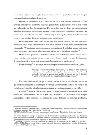 assim dizer, acréscimo ou redução de elementos narrativos já que leitor e autor nem sempre
estão equilibrados nos planos discursivos.
        Quando se menciona a objetividade narrativa e a subjetividade discursiva deve-se
levar em consideração o contexto, ou aquilo que se chama extra-literário, pois só nele podem
ser esclarecidas as duas formas citadas. Um exemplo é que ao dizer que estamos numa
sociedade de consumo, necessitamos observar o papel da literatura dentro desta sociedade. Do
mesmo modo, ao falar em uma forma literária surgida e divulgada pela internet, teremos que
expor as suas relações, diretas ou indiretas, com a globalização.
        O modo como são lidos os textos literários relaciona-se também com uma identidade
discursiva, sendo a que interessa aqui é a do leitor. Meurer & Mota-Rohtt comentam assim
esta relação: “A identidade imbrica-se com as representações da realidade que os indivíduos
criam em seus textos e com os relacionamentos sociais que os indivíduos articulam”.9
        Outra questão que surge, pelo lado do objeto, seria se tratamos com as formas reais –
como é possível pelo material impresso –, ou com as formas virtuais – no caso do hipertexto.
A materialidade do texto torna-se a sua materialidade discursiva ou vice-versa?
        Para Fairclough10 as mudanças na sociedade provocam mudanças no discurso, pois:

                           Mudanças sociais são mudanças no discurso, e as relações entre mudanças
                           no discurso e outros, não-discursivos, elementos ou momentos da vida social
                           incluindo, portanto, a questão dos sentidos e modos em que o discurso
                           “reconstrói” a vida social, nos processos de mudanças sociais. 11


        Este autor ainda menciona que a recontextualização ocorre interdiscursivamente no
que se chama sociedade da informação, e como já foi mencionado, incluído no contexto da
globalização. É também sobre bases discursivas que se constroem os gêneros e o estilo.
        Pinheiro,12 sobre a relação entre gênero e texto midiático, demonstra como para
manter os “consumidores” do texto (no caso, televisivo) os produtores estão sempre
renovando os velhos discursos: “os gêneros são formas de textos que conectam produtores,




9
   MEURER, José Luiz; MOTTA-ROTH, Désirée (orgs.). Gêneros textuais e práticas discursivas: subsídios para
o ensino da linguagem. São Paulo: EDUSC, 2002, p. 26.
10
   FAIRCLOUGH, Norman. Discourse in processes of social change: 'Transition' in Central and Eastern
Europe.
11
   “...social changes are changes in discourse, and the relations between changes in discourse and changes in
other, non-discoursal, elements or „moments‟ of social life including therefore the question of the senses and
ways in which discourse „(re)constructs‟ social life in processes of social change)”
12
    PINHEIRO, Najara F. A noção de gênero para análise de textos midiáticos. In: MEURER, José Luiz;
MOTTA-ROTH, Désirée (orgs.). Gêneros textuais e práticas discursivas: subsídios para o ensino da linguagem.
São Paulo: EDUSC, 2002, p. 275.

                                                                                                            4
 