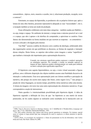 consumidores , tópicos, meio, maneira e ocasião, isto é, relacionam produção, recepção, texto
e contexto”.
        Entretanto, no espaço da hipermídia, os produtores são os próprios leitores que, após a
leitura de uma obra literária, procuram representá-la adequada as suas “necessidades”, isto é,
a recepção também se torna um modo de produção.
        Essas afirmações colaboram com mais duas categorias – também usadas por Bakhtin -,
ou seja, tempo e espaço. No ambiente da internet, o tempo tenta o máximo possível ser o real
e o espaço, que não é apenas o da interface do computador, a aproximar os usuários. Estes
fatores são demonstrados na forma imediata em que ocorrem as respostas – os comentários –
ao texto colocado e divulgado pela internet.
        Van Dijk13 associa a análise do discurso com a análise da ideologia, enfatizando além
das organizações sociais em que proliferam os discursos, as formas de cognição e interação
dessas relações. Desta forma, os suportes não-verbais como imagens e outras “superfícies”
que mediam a interação são importantes para a apresentação discursiva.

                           Contudo, tais estruturas superficiais podem expressar e conduzir operações
                           ou estratégias especiais. Por exemplo, a tensão ou tamanho especial ou
                           largura de tipos impressos podem estrategicamente ser usada para enfatizar
                           ou atrair a atenção para significados específicos.14

        O hipertexto com suporte hipermidiático, ou seja, o texto virtual associado a figuras
gráficas, sons e diferente disposição dos objetos também assume uma finalidade discursiva de
interação e conhecimento. Esta nova apresentação junto aos leitores modifica a percepção da
narrativa, não porque ela ocorra num espaço não linear, como sugere Lévy,15 mas porque a
junção de várias linguagens, ao mesmo tempo, possibilita várias narrativas sobre uma mesma.
A leitura da imagem e do texto traz uma outra representação dos elementos narrativos. O que
corresponderia a noção de intersemiose.
        Outra questão é a intertextualidade possibilitada pelo hipertexto digital. A idéia de
hipertexto seguindo a definição de Lévy de que “un hipertexto es una matriz de textos
potenciales, de los cuales algunos se realizarón como resultados de la interacción com un




13
    DIJK, Teun A. Discourse Analysis as Ideology Analysis. In: C. Schäffner & A. Wenden (Eds.), Language and
Peace. (pp. 17-33). Aldershot: Dartmouth Publishin,. 1995.
14
   “Yet, such surface structures may express and convey special operations or strategies. For instance, special
stress or volume or large printed type may strategically be used to emphasize or attract attention to specific
meanings...”
15
    LÉVY, Pierre. As tecnologias da inteligência: o futuro do pensamento na Era da Informática. trad. Carlos
Irineu da Costa. São Paulo: Editora 34, 2000.

                                                                                                             5
 