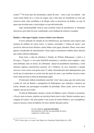 usuário.”16 Os textos que são estruturados a partir de outro – como o que vou analisar – não
visam inserir dentro de si o texto de origem, mas é feito para ser introduzido no texto que
reescreve (uma visão semelhante a de Borges sobre os precursores de Kafka), ou seja, há
quase uma inversão entre o texto/origem e os que derivaram dele.
          Aqui intertextualidade torna-se uma excelente forma de percebermos as formações
discursivas, pois sobre ela recai a atualização, como mudança de contexto e recepção.


Hamlet e A Revenger’tragedy: recurso virtual e novo discurso
          O texto analisado foi retirado do site fanfiction.net, que funciona como arquivo para
centenas de milhares de outros textos. A maioria, associados a “cultura de massa”, pois
envolvem, além de textos literários, outras mídias como jogos, desenhos, filmes, entre outros
gêneros considerados de entretenimento. Neste arquivo encontramos também obras clássicas
que sempre sofreram adaptações.
          Neste texto, a obra de referência é Hamlet, de William Shakespeare, o título é A
Revenger’s Tragedy e o seu autor SoloWolf (nickname) o classifica como tragédia e angst
(uma definição, mais ou menos, de sofrimento). Apesar do pseudônimo (nickname), o autor
informou algumas características pessoais: ele é britânico, do sexo masculino e quando
escreveu o texto estava com quinze anos. É, ainda, aficionado pela obra shakespeariana, pois
revela que já representou na escola uma das peças do autor e que também escreveu outros
textos tendo por base as obras do dramaturgo inglês.
          O leitor/autor elabora textualmente uma fala “extra” para a peça, que não mostra mais
o ponto de vista de Hamlet, o protagonista de Shakespeare, mas centraliza a narrativa em
Laerte, dotando este personagem secundário de prioridade. Desse modo, tem-se um texto
original, com um novo título.
          Na obra de Shakespeare, durante o enterro de Ophelia, Laerte e Hamlet se encontram,
e fica já, mais ou menos, explícito um inevitável duelo entre os dois. Hamlet reconhece que a
vingança de Laertes é tão justa quanto a sua, já que ele matou Polônio e, por conseqüência,
causou a loucura e morte de Ophelia. No texto, Hamlet fala para Laertes:


                              Eu amei Ophelia; quarenta mil irmãos
                              não poderiam (com toda sua quantidade de amor)
                              compensar a minha soma.


16
     LÉVY, Pierre. Qué es lo virtual? trad. Diego Levis. Barcelona: Paidós Ibérica S.A, 1998.


                                                                                                6
 