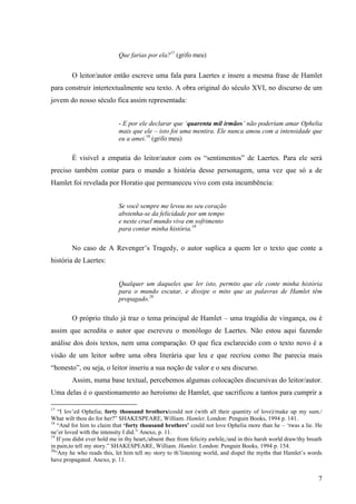 Que farias por ela?17 (grifo meu)


         O leitor/autor então escreve uma fala para Laertes e insere a mesma frase de Hamlet
para construir intertextualmente seu texto. A obra original do século XVI, no discurso de um
jovem do nosso século fica assim representada:


                             - E por ele declarar que ‘quarenta mil irmãos’ não poderiam amar Ophelia
                             mais que ele – isto foi uma mentira. Ele nunca amou com a intensidade que
                             eu a amei.18 (grifo meu)

         É visível a empatia do leitor/autor com os “sentimentos” de Laertes. Para ele será
preciso também contar para o mundo a história desse personagem, uma vez que só a de
Hamlet foi revelada por Horatio que permaneceu vivo com esta incumbência:


                             Se você sempre me levou no seu coração
                             abstenha-se da felicidade por um tempo
                             e neste cruel mundo viva em sofrimento
                             para contar minha história.19

         No caso de A Revenger‟s Tragedy, o autor suplica a quem ler o texto que conte a
história de Laertes:


                             Qualquer um daqueles que ler isto, permito que ele conte minha história
                             para o mundo escutar, e dissipe o mito que as palavras de Hamlet têm
                             propagado.20

         O próprio título já traz o tema principal de Hamlet – uma tragédia de vingança, ou é
assim que acredita o autor que escreveu o monólogo de Laertes. Não estou aqui fazendo
análise dos dois textos, nem uma comparação. O que fica esclarecido com o texto novo é a
visão de um leitor sobre uma obra literária que leu e que recriou como lhe parecia mais
“honesto”, ou seja, o leitor inseriu a sua noção de valor e o seu discurso.
         Assim, numa base textual, percebemos algumas colocações discursivas do leitor/autor.
Uma delas é o questionamento ao heroísmo de Hamlet, que sacrificou a tantos para cumprir a

17
    “I lov‟ed Ophelia; forty thousand brothers/could not (with all their quantity of love)/make up my sum./
What wilt thou do for her?” SHAKESPEARE, William. Hamlet. London: Penguin Books, 1994 p. 141.
18
    “And for him to claim that ‘forty thousand brothers’ could not love Ophelia more than he – „twas a lie. He
ne‟er loved with the intensity I did.” Anexo, p. 11.
19
    If you didst ever hold me in thy heart,/absent thee from felicity awhile,/and in this harsh world draw/thy breath
in pain,to tell my story.” SHAKESPEARE, William. Hamlet. London: Penguin Books, 1994 p. 154.
20
   “Any he who reads this, let him tell my story to th‟listening world, and dispel the myths that Hamlet‟s words
have propagated. Anexo, p. 11.


                                                                                                                   7
 
