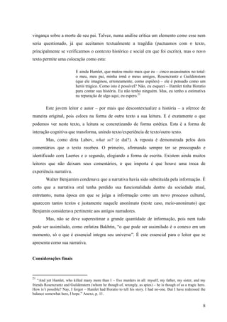 vingança sobre a morte de seu pai. Talvez, numa análise crítica um elemento como esse nem
seria questionado, já que aceitamos textualmente a tragédia (pactuamos com o texto,
principalmente se verificarmos o contexto histórico e social em que foi escrito), mas o novo
texto permite uma colocação como esta:

                           E ainda Hamlet, que matou muito mais que eu – cinco assassinatos no total:
                           o meu, meu pai, minha irmã e meus amigos, Rosencrantz e Guildenstern
                           (que ele imaginou, erroneamente, como espiões) – ele é pensado como um
                           herói trágico. Como isto é possível? Não, eu esqueci – Hamlet tinha Horatio
                           para contar sua história. Eu não tenho ninguém. Mas, eu tenho a estimativa
                           na reparação de algo aqui, eu espero.21

        Este jovem leitor e autor – por mais que descontextualize a história – a oferece de
maneira original, pois coloca na forma de outro texto a sua leitura. E é exatamente o que
podemos ver neste texto, a leitura se concretizando de forma estética. Esta é a forma de
interação cognitiva que transforma, unindo texto/experiência de texto/outro texto.
        Mas, como diria Labov, what so? (e daí?). A reposta é demonstrada pelos dois
comentários que o texto recebeu. O primeiro, afirmando sempre ter se preocupado e
identificado com Laertes e o segundo, elogiando a forma de escrita. Existem ainda muitos
leitores que não deixam seus comentários, o que importa é que houve uma troca de
experiência narrativa.
        Walter Benjamim condenava que a narrativa havia sido substituída pela informação. É
certo que a narrativa oral tenha perdido sua funcionalidade dentro da sociedade atual,
entretanto, numa época em que se julga a informação como um novo processo cultural,
aparecem tantos textos e justamente naquele anonimato (neste caso, meio-anonimato) que
Benjamin considerava pertinente aos antigos narradores.
        Mas, não se deve superestimar a grande quantidade de informação, pois nem tudo
pode ser assimilado, como enfatiza Bakhtin, “o que pode ser assimilado é o conexo em um
momento, só o que é essencial integra seu universo”. É este essencial para o leitor que se
apresenta como sua narrativa.


Considerações finais



21
    “And yet Hamlet, who killed many more than I – five murders in all: myself, my father, my sister, and my
friends Rosencrantz and Guildenstern (whom he though of, wrongly, as spies) – he is though of as a tragic hero.
How is‟t possible? Nay, I forgot – Hamlet had Horatio to tell his story. I had no-one. But I have redressed the
balance somewhat here, I hope.” Anexo, p. 11.


                                                                                                             8
 