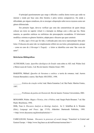 O principal questionamento que surge e dificulta a análise destes textos que estão na
internet e tendo por base uma obra literária é pelos termos comparativos. Ou ainda a
dificuldade, por alguns estudiosos, de se enxergar a disposição sobre novos recursos como um
gênero diferenciado.
          Em primeiro lugar, deve-se verificar que uma das características de quem deseja
colocar seu texto no suporte virtual é a interação ou diálogo com a obra que leu. Desta
maneira, as questões estéticas ou estilísticas são preocupações secundárias. O leitor/autor
modifica e mistura os gêneros literários, adapta para o discurso que quer construir.
          A obra, aqui o livro que foi lido, é utilizada para uma nova representação feita pelo
leitor. O discurso do autor não vai simplesmente refletir em seu leitor, principalmente, porque
– como no caso de A Revenger’s Tragedy – o leitor se identifica com uma “das vozes do
autor”.


Referências Bibliográficas


ALTHUSSER, Louis. Aparelhos ideológicos do Estado: nota sobre os AEI. trad. Walter José
e Maria Laura de Castro. 2 ed. Rio de Janeiro: Edições Graal, 1985.


BAKHTIN, Mikhail. Questões de literatura e estética: a teoria do romance. trad. Aurora
Fornoni Bernardini e outros. São Paulo: HUCITEC, 1998.


________. Estética da criação verbal. trad. Maria Eumatina 2 ed. São Paulo: Martins Fontes,
1997.


________. Problemas da poética de Dostoievski. Rio de Janeiro: Forense Universitária, 2002.


BENJAMIN, Walter. Magia e Técnica, Arte e Política. trad. Sergio Paulo Rouanet. 7 ed. São
Paulo: Brasiliense, 1994.
DIJK, Teun A. Discourse Analysis as Ideology Analysis. In: C. Schäffner & A. Wenden
(Eds.), Language and Peace. (pp. 17-33). Aldershot: Dartmouth Publishin,. 1995.
<<http://www.discourses.org/download/articles/>>


FAIRCLOUGH, Norman. Discourse in processes of social change: 'Transition' in Central and
Eastern Europe. <<htttp://www.ling.lancs.ac.uk/staff/norman/norman.htm>>

                                                                                             9
 