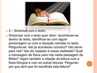  2 – Sintonize com o texto:
 Sintonizar com o texto quer dizer: reconhecer-se
dentro do texto, identificar-se com algum
personagem ou com a situação narrada no texto.
Pergunte-se: Isto já aconteceu conosco? Isto serve
para nós? Isto diz respeito à nossa realidade? Qual
a mensagem de Deus para nós nesta passagem da
Bíblia? Vejam também a relação da leitura com a
festa litúrgica e com as outras leituras. Pergunte:
por que será que foi escolhida esta leitura?
 
