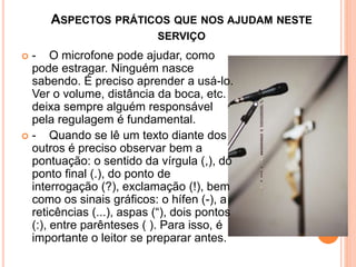 ASPECTOS PRÁTICOS QUE NOS AJUDAM NESTE
SERVIÇO
 - O microfone pode ajudar, como
pode estragar. Ninguém nasce
sabendo. É preciso aprender a usá-lo.
Ver o volume, distância da boca, etc.
deixa sempre alguém responsável
pela regulagem é fundamental.
 - Quando se lê um texto diante dos
outros é preciso observar bem a
pontuação: o sentido da vírgula (,), do
ponto final (.), do ponto de
interrogação (?), exclamação (!), bem
como os sinais gráficos: o hífen (-), a
reticências (...), aspas (“), dois pontos
(:), entre parênteses ( ). Para isso, é
importante o leitor se preparar antes.
 