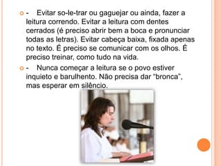  - Evitar so-le-trar ou gaguejar ou ainda, fazer a
leitura correndo. Evitar a leitura com dentes
cerrados (é preciso abrir bem a boca e pronunciar
todas as letras). Evitar cabeça baixa, fixada apenas
no texto. É preciso se comunicar com os olhos. É
preciso treinar, como tudo na vida.
 - Nunca começar a leitura se o povo estiver
inquieto e barulhento. Não precisa dar “bronca”,
mas esperar em silêncio.
 