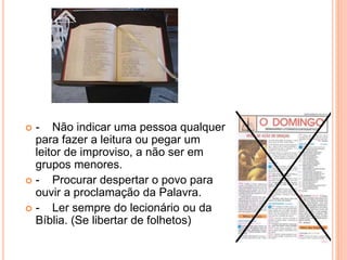  - Não indicar uma pessoa qualquer
para fazer a leitura ou pegar um
leitor de improviso, a não ser em
grupos menores.
 - Procurar despertar o povo para
ouvir a proclamação da Palavra.
 - Ler sempre do lecionário ou da
Bíblia. (Se libertar de folhetos)
 