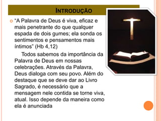 INTRODUÇÃO
 “A Palavra de Deus é viva, eficaz e
mais penetrante do que qualquer
espada de dois gumes; ela sonda os
sentimentos e pensamentos mais
íntimos” (Hb 4,12)
Todos sabemos da importância da
Palavra de Deus em nossas
celebrações. Através da Palavra,
Deus dialoga com seu povo. Além do
destaque que se deve dar ao Livro
Sagrado, é necessário que a
mensagem nele contida se torne viva,
atual. Isso depende da maneira como
ela é anunciada
 