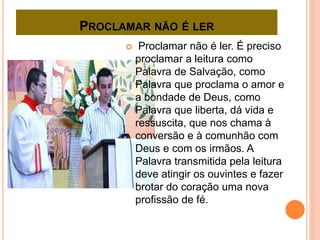 PROCLAMAR NÃO É LER
 Proclamar não é ler. É preciso
proclamar a leitura como
Palavra de Salvação, como
Palavra que proclama o amor e
a bondade de Deus, como
Palavra que liberta, dá vida e
ressuscita, que nos chama à
conversão e à comunhão com
Deus e com os irmãos. A
Palavra transmitida pela leitura
deve atingir os ouvintes e fazer
brotar do coração uma nova
profissão de fé.
 