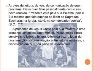  Através da leitura, da voz, da comunicação de quem
proclama, Deus quer falar pessoalmente com o seu
povo reunido. “Presente está pela sua Palavra, pois é
Ele mesmo que fala quando se lêem as Sagradas
Escrituras na Igreja, isto é, na comunidade reunida”.
(S.C. nº 7)
A presença de Jesus Cristo pela sua Palavra é uma
presença simbólico-sacramental. Passa pelos sinais
sensíveis: o leitor, a leitura, o tom da voz, o lugar da
proclamação, a comunicação entre leitor e ouvintes, a
disposição em ouvir da parte da assembléia.
 