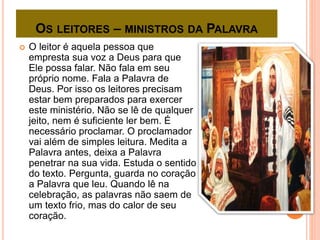 OS LEITORES – MINISTROS DA PALAVRA
 O leitor é aquela pessoa que
empresta sua voz a Deus para que
Ele possa falar. Não fala em seu
próprio nome. Fala a Palavra de
Deus. Por isso os leitores precisam
estar bem preparados para exercer
este ministério. Não se lê de qualquer
jeito, nem é suficiente ler bem. É
necessário proclamar. O proclamador
vai além de simples leitura. Medita a
Palavra antes, deixa a Palavra
penetrar na sua vida. Estuda o sentido
do texto. Pergunta, guarda no coração
a Palavra que leu. Quando lê na
celebração, as palavras não saem de
um texto frio, mas do calor de seu
coração.
 