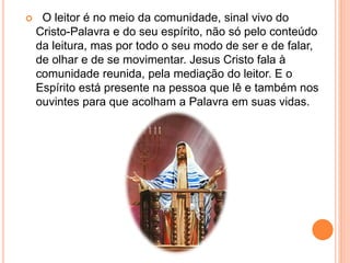  O leitor é no meio da comunidade, sinal vivo do
Cristo-Palavra e do seu espírito, não só pelo conteúdo
da leitura, mas por todo o seu modo de ser e de falar,
de olhar e de se movimentar. Jesus Cristo fala à
comunidade reunida, pela mediação do leitor. E o
Espírito está presente na pessoa que lê e também nos
ouvintes para que acolham a Palavra em suas vidas.
 
