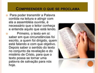 COMPREENDER O QUE SE PROCLAMA
 Para poder transmitir a Palavra
contida na leitura e atingir com
ela a assembléia ouvinte, é
necessário que o leitor conheça
e entenda aquilo que está lendo.
 Primeiro, o texto em si:
saber em que circunstâncias foi
escrito, a quem foi dirigido, quem
está falando e com que objetivo.
Depois saber o sentido do texto
no conjunto da revelação e do
mistério de Cristo, para que o
texto possa se tornar uma
palavra de salvação para nós
hoje.
 