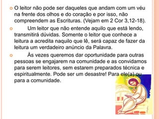  O leitor não pode ser daqueles que andam com um véu
na frente dos olhos e do coração e por isso, não
compreendem as Escrituras. (Vejam em 2 Cor 3,12-18).
 Um leitor que não entende aquilo que está lendo,
transmitirá dúvidas. Somente o leitor que conhece a
leitura a acredita naquilo que lê, será capaz de fazer da
leitura um verdadeiro anúncio da Palavra.
 Às vezes queremos dar oportunidade para outras
pessoas se engajarem na comunidade e as convidamos
para serem leitores, sem estarem preparados técnica e
espiritualmente. Pode ser um desastre! Para ele(a) ou
para a comunidade.
 