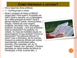 COMO PREPARAR A LEITURA?
 Vai aí algumas dicas práticas:
 1 – Conheça bem o texto:
 Qual o contexto do texto na Bíblia?
(quem fala? Para quem? A respeito de
quê?) Qual o assunto, ou a mensagem,
ou a idéia principal do texto? Qual o
gênero literário? (carta, norma jurídica,
oração, história de uma viagem,
parábola, provérbio, hino, exortação,
profecia, acusação...) Em que ambiente
está se passando? (no deserto, na
cidade, no meio da multidão) Quais os
personagens? O que sentem? Como se
relacionam? Há palavras difíceis no
texto? Use o dicionário. Se for preciso,
troquem as palavras difíceis por outras
equivalentes, conhecidas pelos
ouvintes. (Por exemplo: em Jo 15,
troquem “videira” por “parreira”.) Tentem
perceber as várias partes da leitura (a
introdução, o final, o ponto alto...)
 